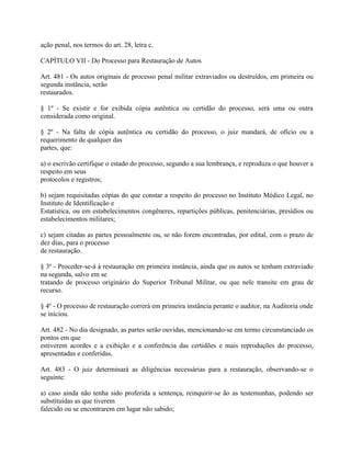 ação penal, nos termos do art. 28, letra c.

CAPÍTULO VII - Do Processo para Restauração de Autos

Art. 481 - Os autos originais de processo penal militar extraviados ou destruídos, em primeira ou
segunda instância, serão
restaurados.

§ 1º - Se existir e for exibida cópia autêntica ou certidão do processo, será uma ou outra
considerada como original.

§ 2º - Na falta de cópia autêntica ou certidão do processo, o juiz mandará, de ofício ou a
requerimento de qualquer das
partes, que:

a) o escrivão certifique o estado do processo, segundo a sua lembrança, e reproduza o que houver a
respeito em seus
protocolos e registros;

b) sejam requisitadas cópias do que constar a respeito do processo no Instituto Médico Legal, no
Instituto de Identificação e
Estatística, ou em estabelecimentos congêneres, repartições públicas, penitenciárias, presídios ou
estabelecimentos militares;

c) sejam citadas as partes pessoalmente ou, se não forem encontradas, por edital, com o prazo de
dez dias, para o processo
de restauração.

§ 3º - Proceder-se-á à restauração em primeira instância, ainda que os autos se tenham extraviado
na segunda, salvo em se
tratando de processo originário do Superior Tribunal Militar, ou que nele transite em grau de
recurso.

§ 4º - O processo de restauração correrá em primeira instância perante o auditor, na Auditoria onde
se iniciou.

Art. 482 - No dia designado, as partes serão ouvidas, mencionando-se em termo circunstanciado os
pontos em que
estiverem acordes e a exibição e a conferência das certidões e mais reproduções do processo,
apresentadas e conferidas.

Art. 483 - O juiz determinará as diligências necessárias para a restauração, observando-se o
seguinte:

a) caso ainda não tenha sido proferida a sentença, reinquirir-se ão as testemunhas, podendo ser
substituídas as que tiverem
falecido ou se encontrarem em lugar não sabido;
 