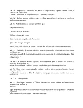 Art. 489 - No processo e julgamento dos crimes da competência do Superior Tribunal Militar, a
denúncia será oferecida ao
Tribunal e apresentada ao seu presidente para a designação de relator.

Art. 490 - O relator será um ministro togado, escolhido por sorteio, cabendo-lhe as atribuições de
juiz instrutor do processo.

Art. 491 - Caberá recurso do despacho do relator que:

a) rejeitar a denúncia;

b) decretar a prisão preventiva;

c) julgar extinta a ação penal;

d) concluir pela incompetência do foro militar;

e) conceder ou negar menagem.

Art. 492 - Recebida a denúncia, mandará o relator citar o denunciado e intimar as testemunhas.

Art. 493 - As funções do Ministério Público serão desempenhadas pelo procurador-geral. As de
escrivão por um
funcionário graduado da Secretaria, designado pelo presidente, e as de oficial de justiça, pelo chefe
da portaria ou seu
substituto legal.

Art. 494 - A instrução criminal seguirá o rito estabelecido para o processo dos crimes da
competência do Conselho de
Justiça, desempenhando o ministro instrutor as atribuições conferidas a esse Conselho.

Art. 495 - Findo o prazo para as alegações escritas, o escrivão fará os autos conclusos ao relator, o
qual, se encontrar
irregularidades sanáveis ou falta de diligências que julgar necessárias, mandará saná-las ou
preenchê-las.

SEÇÃO II - Do Julgamento

Art. 496 - Concluída a instrução, o Tribunal procederá, em sessão plenária, ao julgamento do
processo, observando-se o
seguinte:

a) por despacho do relator, os autos serão conclusos ao presidente, que designará dia e hora para o
julgamento,
cientificados o réu, seu advogado e o Ministério Público;
 