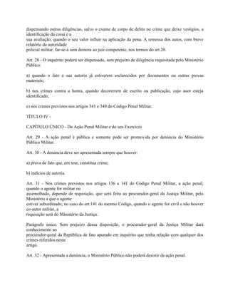 dispensando outras diligências, salvo o exame de corpo de delito no crime que deixe vestígios, a
identificação da coisa e a
sua avaliação, quando o seu valor influir na aplicação da pena. A remessa dos autos, com breve
relatório da autoridade
policial militar, far-se-á sem demora ao juiz competente, nos termos do art.20.

Art. 28 - O inquérito poderá ser dispensado, sem prejuízo de diligência requisitada pelo Ministério
Público:

a) quando o fato e sua autoria já estiverem esclarecidos por documentos ou outras provas
materiais;

b) nos crimes contra a honra, quando decorrerem de escrito ou publicação, cujo auor esteja
identificado;

c) nos crimes previstos nos artigos 341 e 349 do Código Penal Militar.

TÍTULO IV -

CAPÍTULO ÚNICO - Da Ação Penal Militar e do seu Exercício

Art. 29 - A ação penal é pública e somente pode ser promovida por denúncia do Ministério
Público Militar.

Art. 30 - A denúncia deve ser apresentada sempre que houver:

a) prova de fato que, em tese, constitua crime;

b) indícios de autoria.

Art. 31 - Nos crimes previstos nos artigos 136 a 141 do Código Penal Militar, a ação penal,
quando o agente for militar ou
assemelhado, depende de requisição, que será feita ao procurador-geral da Justiça Militar, pelo
Ministério a que o agente
estiver subordinado; no caso do art.141 do mesmo Código, quando o agente for civil e não houver
co-autor militar, a
requisição será do Ministério da Justiça.

Parágrafo único. Sem prejuízo dessa disposição, o procurador-geral da Justiça Militar dará
conhecimento ao
procurador-geral da República de fato apurado em inquérito que tenha relação com qualquer dos
crimes referidos neste
artigo.

Art. 32 - Apresentada a denúncia, o Ministério Público não poderá desistir da ação penal.
 