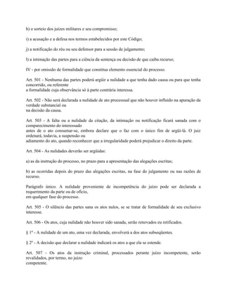 h) o sorteio dos juízes militares e seu compromisso;

i) a acusação e a defesa nos termos estabelecidos por este Código;

j) a notificação do réu ou seu defensor para a sessão de julgamento;

l) a intimação das partes para a ciência da sentença ou decisão de que caiba recurso;

IV - por omissão de formalidade que constitua elemento essencial do processo.

Art. 501 - Nenhuma das partes poderá argüir a nulidade a que tenha dado causa ou para que tenha
concorrido, ou referente
a formalidade cuja observância só à parte contrária interessa.

Art. 502 - Não será declarada a nulidade de ato processual que não houver influído na apuração da
verdade substancial ou
na decisão da causa.

Art. 503 - A falta ou a nulidade da citação, da intimação ou notificação ficará sanada com o
comparecimento do interessado
antes de o ato consumar-se, embora declare que o faz com o único fim de argüi-lá. O juiz
ordenará, todavia, a suspensão ou
adiamento do ato, quando reconhecer que a irregularidade poderá prejudicar o direito da parte.

Art. 504 - As nulidades deverão ser argüidas:

a) as da instrução do processo, no prazo para a apresentação das alegações escritas;

b) as ocorridas depois do prazo das alegações escritas, na fase do julgamento ou nas razões de
recurso.

Parágrafo único. A nulidade proveniente de incompetência do juízo pode ser declarada a
requerimento da parte ou de ofício,
em qualquer fase do processo.

Art. 505 - O silêncio das partes sana os atos nulos, se se tratar de formalidade de seu exclusivo
interesse.

Art. 506 - Os atos, cuja nulidade não houver sido sanada, serão renovados eu retificados.

§ 1º - A nulidade de um ato, uma vez declarada, envolverá a dos atos subseqüentes.

§ 2º - A decisão que declarar a nulidade indicará os atos a que ela se estende.

Art. 507 - Os atos da instrução criminal, processados perante juízo incompetente, serão
revalidados, por termo, no juízo
competente.
 