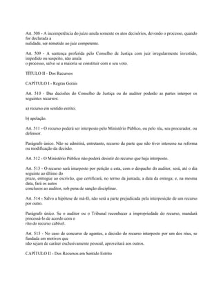Art. 508 - A incompetência do juízo anula somente os atos decisórios, devendo o processo, quando
for declarada a
nulidade, ser remetido ao juiz competente.

Art. 509 - A sentença proferida pelo Conselho de Justiça com juiz irregularmente investido,
impedido ou suspeito, não anula
o processo, salvo se a maioria se constituir com o seu voto.

TÍTULO II - Dos Recursos

CAPÍTULO I - Regras Gerais

Art. 510 - Das decisões do Conselho de Justiça ou do auditor poderão as partes interpor os
seguintes recursos:

a) recurso em sentido estrito;

b) apelação.

Art. 511 - O recurso poderá ser interposto pelo Ministério Público, ou pelo réu, seu procurador, ou
defensor.

Parágrafo único. Não se admitirá, entretanto, recurso da parte que não tiver interesse na reforma
ou modificação da decisão.

Art. 512 - O Ministério Público não poderá desistir do recurso que haja interposto.

Art. 513 - O recurso será interposto por petição e esta, com o despacho do auditor, será, até o dia
seguinte ao último do
prazo, entregue ao escrivão, que certificará, no termo da juntada, a data da entrega; e, na mesma
data, fará os autos
conclusos ao auditor, sob pena de sanção disciplinar.

Art. 514 - Salvo a hipótese de má-fé, não será a parte prejudicada pela interposição de um recurso
por outro.

Parágrafo único. Se o auditor ou o Tribunal reconhecer a impropriedade do recurso, mandará
processá-lo de acordo com o
rito do recurso cabível.

Art. 515 - No caso de concurso de agentes, a decisão do recurso interposto por um dos réus, se
fundada em motivos que
não sejam de caráter exclusivamente pessoal, aproveitará aos outros.

CAPÍTULO II - Dos Recursos em Sentido Estrito
 