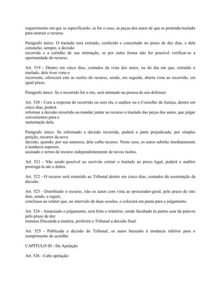 requerimento em que se especificarão, se for o caso, as peças dos autos de que se pretenda traslado
para instruir o recurso.

Parágrafo único. O traslado será extraído, conferido e concertado no prazo de dez dias, e dele
constarão, sempre, a decisão
recorrida e a certidão de sua intimação, se por outra forma não for possível verificar-se a
oportunidade do recurso.

Art. 519 - Dentro em cinco dias, contados da vista dos autos, ou do dia em que, extraído o
traslado, dele tiver vista o
recorrente, oferecerá este as razões do recurso, sendo, em seguida, aberta vista ao recorrido, em
igual prazo.

Parágrafo único. Se o recorrido for o réu, será intimado na pessoa de seu defensor.

Art. 520 - Com a resposta do recorrido ou sem ela, o auditor ou o Conselho de Justiça, dentro em
cinco dias, poderá
reformar a decisão recorrida ou mandar juntar ao recurso o traslado das peças dos autos, que julgar
convenientes para a
sustentação dela.

Parágrafo único. Se reformado a decisão recorrida, poderá a parte prejudicada, por simples
petição, recorrer da nova
decisão, quando, por sua natureza, dela caiba recurso. Neste caso, os autos subirão imediatamente
à instância superior,
assinado o termo de recurso independentemente de novas razões.

Art. 521 - Não sendo possível ao escrivão extrair o traslado no prazo legal, poderá o auditor
prorrogá-lo até o dobro.

Art. 522 - O recurso será remetido ao Tribunal dentro em cinco dias, contados da sustentação da
decisão.

Art. 523 - Distribuído o recurso, irão os autos com vista ao procurador-geral, pelo prazo de oito
dias, sendo, a seguir,
conclusos ao relator que, no intervalo de duas sessões, o colocará em pauta para o julgamento.

Art. 524 - Anunciado o julgamento, será feito o relatório, sendo facultado às partes usar da palavra
pelo prazo de dez
minutos.Discutida a matéria, proferirá o Tribunal a decisão final.

Art. 525 - Publicada a decisão do Tribunal, os autos baixarão à instância inferior para o
cumprimento do acórdão.

CAPÍTULO III - Da Apelação

Art. 526 - Cabe apelação:
 