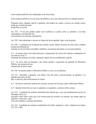 a) da sentença definitiva de condenação ou de absolvição;

b) de sentença definitiva ou com força de definitiva, nos casos não previstos no capítulo anterior.

Parágrafo único. Quando cabível a apelação, não poderá ser usado o recurso em sentido estrito,
ainda que somente de parte
da decisão se recorra.

Art. 527 - O réu não poderá apelar sem recolher-se à prisão, salvo se primário e de bons
antecedentes, reconhecidas tais
circunstâncias na sentença condenatória.

Art. 528 - Será sobrestado o recurso se, depois de haver apelado, fugir o réu da prisão.

Art. 529 - A apelação será interposta por petição escrita, dentro do prazo de cinco dias, contados
da data da intimação da
sentença ou da sua leitura em pública audiência, na presença das partes ou seus procuradores.

§ 1º - O mesmo prazo será observado para a interposição do recurso de sentença condenatória de
réu solto ou revel. A
intimação da sentença só se fará, entretanto, depois de seu recolhimento à prisão.

§ 2º - Se revel, solto ou foragido o réu, ficará sustado o seguimento da apelação do Ministério
Público, sem prejuízo de sua
interposição no prazo legal.

Art. 530 - Só podem apelar o Ministério Público e o réu, ou seu defensor.

Art. 531 - Recebida a apelação, será aberta vista dos autos, sucessivamente, ao apelante e ao
apelado pelo prazo de dez
dias, a cada um, para oferecimento de razões.

§ 1º - Se houver assistente, poderá este arrazoar, no prazo de três dias, após o Ministério Público.

§ 2º - Quando forem dois ou mais os apelantes, ou apelados, os prazos serão comuns.

Art. 532 - A apelação da sentença absolutória não obstará que o réu seja imediatamente posto em
liberdade, salvo se a
acusação versar sobre crime que a lei comina pena de reclusão, no máximo, por tempo igual ou
superior a vinte anos, e não
tiver sido unânime a sentença absolutória.

Art. 533 - A apelação da sentença condenatória terá efeito suspensivo, salvo o disposto nos artigos
272, 527 e 606.
 