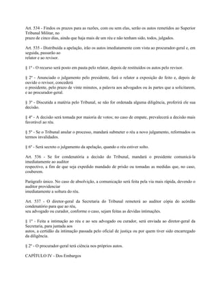 Art. 534 - Findos os prazos para as razões, com ou sem elas, serão os autos remetidos ao Superior
Tribunal Militar, no
prazo de cinco dias, ainda que haja mais de um réu e não tenham sido, todos, julgados.

Art. 535 - Distribuída a apelação, irão os autos imediatamente com vista ao procurador-geral e, em
seguida, passarão ao
relator e ao revisor.

§ 1º - O recurso será posto em pauta pelo relator, depois de restituídos os autos pelo revisor.

§ 2º - Anunciado o julgamento pelo presidente, fará o relator a exposição do feito e, depois de
ouvido o revisor, concederá
o presidente, pelo prazo de vinte minutos, a palavra aos advogados ou às partes que a solicitarem,
e ao procurador-geral.

§ 3º - Discutida a matéria pelo Tribunal, se não for ordenada alguma diligência, proferirá ele sua
decisão.

§ 4º - A decisão será tomada por maioria de votos; no caso de empate, prevalecerá a decisão mais
favorável ao réu.

§ 5º - Se o Tribunal anular o processo, mandará submeter o réu a novo julgamento, reformados os
termos invalidados.

§ 6º - Será secreto o julgamento da apelação, quando o réu estiver solto.

Art. 536 - Se for condenatória a decisão do Tribunal, mandará o presidente comunicá-la
imediatamente ao auditor
respectivo, a fim de que seja expedido mandado de prisão ou tomadas as medidas que, no caso,
couberem.

Parágrafo único. No caso de absolvição, a comunicação será feita pela via mais rápida, devendo o
auditor providenciar
imediatamente a soltura do réu.

Art. 537 - O diretor-geral da Secretaria do Tribunal remeterá ao auditor cópia do acórdão
condenatório para que ao réu,
seu advogado ou curador, conforme o caso, sejam feitas as devidas intimações.

§ 1º - Feita a intimação ao réu e ao seu advogado ou curador, será enviada ao diretor-geral da
Secretaria, para juntada aos
autos, a certidão da intimação passada pelo oficial de justiça ou por quem tiver sido encarregado
da diligência.

§ 2º - O procurador-geral terá ciência nos próprios autos.

CAPÍTULO IV - Dos Embargos
 