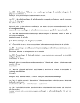 Art. 538 - O Ministério Público e o réu poderão opor embargos de nulidade, infringentes do
julgado e de declaração, às
sentenças finais proferidas pelo Superior Tribunal Militar.

Art. 539 - Não caberão embargos de acórdão unânime ou quando proferido em grau de embargos,
salvo os de declaração,
nos termos do art. 542.

Parágrafo único. Se for unânime a condenação, mas houver divergência quanto à classificação do
crime ou à quantidade ou
natureza da pena, os embargos só serão admissíveis na parte em que não houve unanimidade.

Art. 540 - Os embargos serão oferecidos por petição dirigida ao presidente, dentro do prazo de
cinco dias, contados da
data da intimação do acórdão.

§ 1º - Para os embargos, será designado novo relator.

§ 2º - É permitido às partes oferecerem embargos independentemente de intimação do acórdão.

Art. 541 - Os embargos de nulidade ou infringentes do julgado serão oferecidos juntamente com a
petição, quando
articulados, podendo ser acompanhados de documentos.

Art. 542 - Nos embargos de declaração indicará a parte os pontos em que entende ser o acórdão
ambíguo, obscuro,
contraditório ou omisso.

Parágrafo único. O requerimento será apresentado ao Tribunal pelo relator e julgado na sessão
seguinte à do seu
recebimento.

Art. 543 - Os embargos deverão ser apresentados na Secretaria do Tribunal ou no cartório da
Auditoria onde foi feita a
intimação.

Parágrafo único. Será em cartório a vista dos autos para oferecimento de embargos.

Art. 544 - O auditor remeterá à Secretaria do Tribunal os embargos oferecidos, com a declaração
da data do recebimento,
e a cópia do acórdão com a intimação do réu e seu defensor.

Art. 545 - Do despacho do relator que não receber os embargos terá ciência a parte, que, dentro em
três dias, poderá
requerer serem os autos postos em mesa, para confirmação ou reforma do despacho. Não terá voto
o relator.
 
