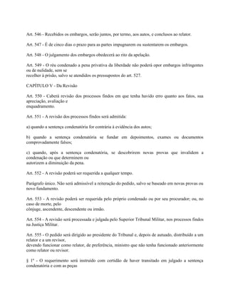 Art. 546 - Recebidos os embargos, serão juntos, por termo, aos autos, e conclusos ao relator.

Art. 547 - É de cinco dias o prazo para as partes impugnarem ou sustentarem os embargos.

Art. 548 - O julgamento dos embargos obedecerá ao rito da apelação.

Art. 549 - O réu condenado a pena privativa da liberdade não poderá opor embargos infringentes
ou de nulidade, sem se
recolher à prisão, salvo se atendidos os pressupostos do art. 527.

CAPÍTULO V - Da Revisão

Art. 550 - Caberá revisão dos processos findos em que tenha havido erro quanto aos fatos, sua
apreciação, avaliação e
enquadramento.

Art. 551 - A revisão dos processos findos será admitida:

a) quando a sentença condenatória for contrária à evidência dos autos;

b) quando a sentença condenatória se fundar em depoimentos, exames ou documentos
comprovadamente falsos;

c) quando, após a sentença condenatória, se descobrirem novas provas que invalidem a
condenação ou que determinem ou
autorizem a diminuição da pena.

Art. 552 - A revisão poderá ser requerida a qualquer tempo.

Parágrafo único. Não será admissível a reiteração do pedido, salvo se baseado em novas provas ou
novo fundamento.

Art. 553 - A revisão poderá ser requerida pelo próprio condenado ou por seu procurador; ou, no
caso de morte, pelo
cônjuge, ascendente, descendente ou irmão.

Art. 554 - A revisão será processada e julgada pelo Superior Tribunal Militar, nos processos findos
na Justiça Militar.

Art. 555 - O pedido será dirigido ao presidente do Tribunal e, depois de autuado, distribuído a um
relator e a um revisor,
devendo funcionar como relator, de preferência, ministro que não tenha funcionado anteriormente
como relator ou revisor.

§ 1º - O requerimento será instruído com certidão de haver transitado em julgado a sentença
condenatória e com as peças
 