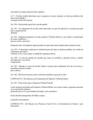 necessárias à comprovação dos fatos argüidos.

§ 2º - O relator poderá determinar que se apensem os autos originais, se dessa providência não
houver dificuldade à
execução normal da sentença.

Art. 556 - O procurador-geral terá vista do pedido.

Art. 557 - No julgamento da revisão serão observadas, no que for aplicável, as normas previstas
para o julgamento da
apelação.

Art. 558 - Julgando procedente à revisão, poderá o Tribunal absolver o réu, alterar a classificação
do crime, modificar a
pena ou anular o processo.

Parágrafo único. Em hipótese alguma poderá ser agravada a pena imposta pela sentença revista.

Art. 559 - A absolvição implicará no estabelecimento de todos os direitos perdidos em virtude da
condenação, devendo o
Tribunal, se for o caso, impor a medida de segurança cabível.

Art. 560 - À vista da certidão do acórdão que cassar ou modificar a decisão revista, o auditor
providenciará o seu inteiro
cumprimento.

Art. 561 - Quando no curso da revisão, falecer a pessoa cuja condenação tiver de ser revista, o
presidente nomeará curador
para a defesa.

Art. 562 - Não haverá recurso contra a decisão proferida em grau de revisão.

CAPÍTULO VI - Dos Recursos da Competência do Supremo Tribunal Federal

Art. 563 - Cabe recurso para o Supremo Tribunal Federal:

a) das sentenças proferidas pelo Superior Tribunal Militar, nos crimes contra a segurança nacional
ou as instituições militares,
praticados por civil ou governador de Estado e seus secretários;

b) das decisões denegatórias de habeas corpus;

c) quando extraordinário.

CAPÍTULO VII - Do Recurso nos Processos Contra Civis e Governadores de Estado e seus
Secretários
 