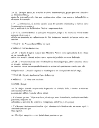 Art. 33 - Qualquer pessoa, no exercício do direito de representação, poderá provocar a iniciativa
do Ministério Público,
dando-lhe informações sobre fato que constitua crime militar e sua autoria, e indicando-lhe os
elementos de convicção.

§ 1º - As informações, se escritas, deverão estar devidamente autenticadas; se verbais, serão
tomadas por termo perante o
juiz, a pedido do órgão do Ministério Público, e na presença deste.

§ 2º - Se o Ministério Público as considerar procedentes, dirigir-se-á à autoridade policial militar
para que esta proceda às
diligências necessárias ao esclarecimento do fato, instaurando inquérito, se houver motivo para
esse fim.

TÍTULO V - Do Processo Penal Militar em Geral

CAPÍTULO ÚNICO - Do Processo

Art. 34 - O direito de ação é exercido pelo Ministério Público, como representante da lei e fiscal
da sua execução, e o de
defesa pelo acusado, cabendo ao juiz exercer o poder de jurisdição, em nome do Estado.

Art. 35 - O processo inicia-se com o recebimento da denúncia pelo juiz, efetiva-se com a citação
do acusado e extingue-se
no momento em que a sentença definitiva se torna irrecorrível, quer resolva o mérito, quer não.

Parágrafo único. O processo suspende-se ou extingue-se nos casos previstos neste Código.

TÍTULO VI - Do Juiz, Auxiliares e Partes do Processo

CAPÍTULO I - Do Juiz e seus Auxiliares

SEÇÃO I - Do Juiz

Art. 36 - O juiz proverá a regularidade do processo e a execução da lei, e manterá a ordem no
curso dos respectivos atos,
podendo, para tal fim, requisitar a força militar.

§ 1º - Sempre que este Código se refere a juiz abrange, nesta denominação, quaisquer autoridades
judiciárias, singulares ou
colegiadas, no exercício das respectivas competências atributivas ou processuais.

§ 2º - No exercício das suas atribuições, o juiz não deverá obediência senão, nos termos legais, à
autoridade judiciária que
lhe é superior.

Art. 37 - O juiz não poderá exercer jurisdição no processo em que:
 