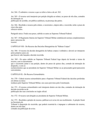 Art. 564 - É ordinário o recurso a que se refere a letra a do art. 563.

Art. 565 - O recurso será interposto por petição dirigida ao relator, no prazo de três dias, contados
da intimação ou
publicação do acórdão, em pública audiência, na presença das partes.

Art. 566 - Recebido o recurso pelo relator, o recorrente e, depois dele, o recorrido, terão o prazo de
cinco dias para
oferecer razões.

Parágrafo único. Findo esse prazo, subirão os autos ao Supremo Tribunal Federal.

Art. 567 - O Regimento Interno do Superior Tribunal Militar estabelecerá normas complementares
para o processo do
recurso.

CAPÍTULO VIII - Do Recurso das Decisões Denegatórias de "Habeas Corpus"

Art. 568 - O recurso da decisão denegatória de habeas corpus é ordinário e deverá ser interposto
pelos próprios autos em
que houver sido lançada a decisão recorrida.

Art. 569 - Os autos subirão ao Supremo Tribunal Federal logo depois de lavrado o termo de
recurso, com os documentos
que o recorrente juntar à sua petição, dentro do prazo de quinze dias, contado da intimação do
despacho, e com os
esclarecimentos que ao presidente do Superior Tribunal Militar ou ao procurador-geral parecerem
convenientes.

CAPÍTULO IX - Do Recurso Extraordinário

Art. 570 - Caberá recurso extraordinário para o Supremo Tribunal Federal das decisões proferidas
em última ou única
instância pelo Superior Tribunal Militar, nos casos previstos pela Constituição.

Art. 571 - O recurso extraordinário será interposto dentro em dez dias, contados da intimação da
decisão recorrida ou da
publicação das suas conclusões no órgão oficial.

Art. 572 - O recurso será dirigido ao presidente do Superior Tribunal Militar.

Art. 573 - Recebida a petição do recurso, publicar-se-á aviso de seu recebimento. A petição ficará
na Secretaria do
Tribunal à disposição do recorrido, que poderá examiná-la e impugnar o cabimento do recurso,
dentro em três dias,
contados da publicação do aviso.
 