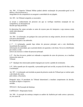Art. 584 - O Superior Tribunal Militar poderá admitir reclamação do procurador-geral ou da
defesa, a fim de preservar a
integridade de sua competência ou assegurar a autoridade do seu julgado.

Art. 585 - Ao Tribunal competirá, se necessário:

a) avocar o conhecimento do processo em que se verifique manifesta usurpação de sua
competência, ou desrespeito de
decisão que haja proferido;

b) determinar lhe sejam enviados os autos de recurso para ele interposto e cuja remessa esteja
sendo indevidamente
retardada.

Art. 586 - A reclamação, em qualquer dos casos previstos no artigo anterior, deverá ser instruída
com prova documental
dos requisitos para a sua admissão.

§ 1º - A reclamação, quando haja relator do processo principal, será a este distribuída,
incumbindo-lhe requisitar
informações da autoridade, que as prestará dentro em quarenta e oito horas. Far-se-á a distribuição
por sorteio, se não
estiver em exercício o relator do processo principal.

§ 2º - Em face da prova, poderá ser ordenada a suspensão do curso do processo, ou a imediata
remessa dos autos ao
Tribunal.

§ 3º - Qualquer dos interessados poderá impugnar por escrito o pedido do reclamante.

§ 4º - Salvo quando por ele requerida, o procurador-geral será ouvido, no prazo de três dias, sobre
a reclamação.

Art. 587 - A reclamação será incluída na pauta da primeira sessão do Tribunal que se realizar após
a devolução dos autos,
pelo relator, à Secretaria.

Parágrafo único. O presidente do Tribunal determinará o imediato cumprimento da decisão,
lavrando-se depois o respectivo
acórdão.

TÍTULO I - Da Execução da Sentença

CAPÍTULO I - Disposições Gerais

Art. 588 - A execução da sentença compete ao auditor da Auditoria por onde correu o processo,
ou, nos casos de
 