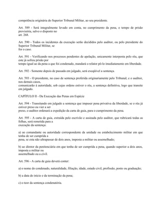 competência originária do Superior Tribunal Militar, ao seu presidente.

Art. 589 - Será integralmente levado em conta, no cumprimento da pena, o tempo de prisão
provisória, salvo o disposto no
art. 268.

Art. 590 - Todos os incidentes da execução serão decididos pelo auditor, ou pelo presidente do
Superior Tribunal Militar, se
for o caso.

Art. 591 - Verificando nos processos pendentes de apelação, unicamente interposta pelo réu, que
este já sofreu prisão por
tempo igual ao da pena a que foi condenado, mandará o relator pô-lo imediatamente em liberdade.

Art. 592 - Somente depois de passada em julgado, será exeqüível a sentença.

Art. 593 - O presidente, no caso de sentença proferida originariamente pelo Tribunal, e o auditor,
nos demais casos,
comunicarão à autoridade, sob cujas ordens estiver o réu, a sentença definitiva, logo que transite
em julgado.

CAPÍTULO II - Da Execução das Penas em Espécie

Art. 594 - Transitando em julgado a sentença que impuser pena privativa da liberdade, se o réu já
estiver preso ou vier a ser
preso, o auditor ordenará a expedição da carta de guia, para o cumprimento da pena.

Art. 595 - A carta de guia, extraída pelo escrivão e assinada pelo auditor, que rubricará todas as
folhas, será remetida para a
execução da sentença:

a) ao comandante ou autoridade correspondente da unidade ou estabelecimento militar em que
tenha de ser cumprida a
pena, se esta não ultrapassar de dois anos, imposta a militar ou assemelhado;

b) ao diretor da penitenciária em que tenha de ser cumprida a pena, quando superior a dois anos,
imposta a militar ou
assemelhado ou a civil.

Art. 596 - A carta de guia deverá conter:

a) o nome do condenado, naturalidade, filiação, idade, estado civil, profissão, posto ou graduação;

b) a data do início e da terminação da pena;

c) o teor da sentença condenatória.
 