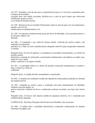Art. 597 - Expedida a carta de guia para o cumprimento da pena, se o réu estiver cumprindo outra,
só depois de terminada a
execução desta será aquela executada. Retificar-se-á a carta de guia sempre que sobrevenha
modificação quanto ao início
ou ao tempo de duração da pena.

Art. 598 - Remeter-se-ão ao Conselho Penitenciário cópia da carta de guia e de seus aditamentos,
quando o réu tiver de
cumprir pena em estabelecimento civil.

Art. 599 - Se impostas cumulativamente penas privativas da liberdade, será executada primeiro a
de reclusão e depois a de
detenção.

Art. 600 - O condenado a que sobrevier doença mental, verificada por perícia médica, será
internado em manicômio
judiciário ou, à falta, em outro estabelecimento adequado, onde lhe sejam assegurados tratamento
e custódia.

Parágrafo único. No caso de urgência, o comandante ou autoridade correspondente, ou o diretor do
presídio, poderá
determinar a remoção do sentenciado, comunicando imediatamente a providência ao auditor, que,
tendo em vista o laudo
médico, ratificará ou revogará a medida.

Art. 601 - A autoridade militar ou o diretor do presídio comunicará imediatamente ao auditor a
fuga, a soltura ou o óbito do
condenado.

Parágrafo único. A certidão de óbito acompanhará a comunicação.

Art. 602 - A recaptura do condenado evadido não depende de ordem judicial, podendo ser efetuada
por qualquer pessoa.

Art. 603 - Cumprida ou extinta a pena, o condenado será posto imediatamente em liberdade,
mediante alvará do auditor, no
qual se ressalvará a hipótese de dever o sentenciado continuar na prisão, caso haja outro motivo
legal.

Parágrafo único. Se houver sido imposta medida de segurança detentiva, irá o condenado para
estabelecimento adequado.

CAPÍTULO III - Das Penas Principais não Privativas da Liberdade e das Acessórias

Art. 604 - O auditor dará à autoridade administrativa competente conhecimento da sentença
transitada em julgado, que
 