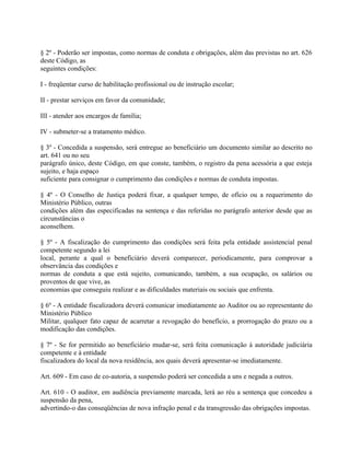 § 2º - Poderão ser impostas, como normas de conduta e obrigações, além das previstas no art. 626
deste Código, as
seguintes condições:

I - freqüentar curso de habilitação profissional ou de instrução escolar;

II - prestar serviços em favor da comunidade;

III - atender aos encargos de família;

IV - submeter-se a tratamento médico.

§ 3º - Concedida a suspensão, será entregue ao beneficiário um documento similar ao descrito no
art. 641 ou no seu
parágrafo único, deste Código, em que conste, também, o registro da pena acessória a que esteja
sujeito, e haja espaço
suficiente para consignar o cumprimento das condições e normas de conduta impostas.

§ 4º - O Conselho de Justiça poderá fixar, a qualquer tempo, de ofício ou a requerimento do
Ministério Público, outras
condições além das especificadas na sentença e das referidas no parágrafo anterior desde que as
circunstâncias o
aconselhem.

§ 5º - A fiscalização do cumprimento das condições será feita pela entidade assistencial penal
competente segundo a lei
local, perante a qual o beneficiário deverá comparecer, periodicamente, para comprovar a
observância das condições e
normas de conduta a que está sujeito, comunicando, também, a sua ocupação, os salários ou
proventos de que vive, as
economias que conseguiu realizar e as dificuldades materiais ou sociais que enfrenta.

§ 6º - A entidade fiscalizadora deverá comunicar imediatamente ao Auditor ou ao representante do
Ministério Público
Militar, qualquer fato capaz de acarretar a revogação do benefício, a prorrogação do prazo ou a
modificação das condições.

§ 7º - Se for permitido ao beneficiário mudar-se, será feita comunicação à autoridade judiciária
competente e à entidade
fiscalizadora do local da nova residência, aos quais deverá apresentar-se imediatamente.

Art. 609 - Em caso de co-autoria, a suspensão poderá ser concedida a uns e negada a outros.

Art. 610 - O auditor, em audiência previamente marcada, lerá ao réu a sentença que concedeu a
suspensão da pena,
advertindo-o das conseqüências de nova infração penal e da transgressão das obrigações impostas.
 