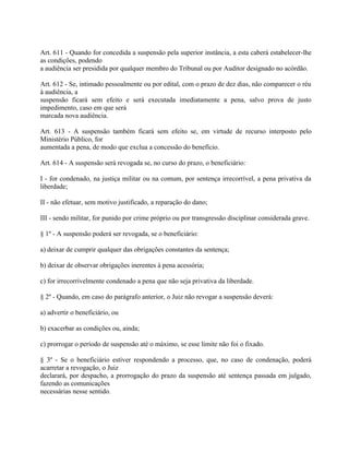 Art. 611 - Quando for concedida a suspensão pela superior instância, a esta caberá estabelecer-lhe
as condições, podendo
a audiência ser presidida por qualquer membro do Tribunal ou por Auditor designado no acórdão.

Art. 612 - Se, intimado pessoalmente ou por edital, com o prazo de dez dias, não comparecer o réu
à audiência, a
suspensão ficará sem efeito e será executada imediatamente a pena, salvo prova de justo
impedimento, caso em que será
marcada nova audiência.

Art. 613 - A suspensão também ficará sem efeito se, em virtude de recurso interposto pelo
Ministério Público, for
aumentada a pena, de modo que exclua a concessão do benefício.

Art. 614 - A suspensão será revogada se, no curso do prazo, o beneficiário:

I - for condenado, na justiça militar ou na comum, por sentença irrecorrível, a pena privativa da
liberdade;

II - não efetuar, sem motivo justificado, a reparação do dano;

III - sendo militar, for punido por crime próprio ou por transgressão disciplinar considerada grave.

§ 1º - A suspensão poderá ser revogada, se o beneficiário:

a) deixar de cumprir qualquer das obrigações constantes da sentença;

b) deixar de observar obrigações inerentes à pena acessória;

c) for irrecorrivelmente condenado a pena que não seja privativa da liberdade.

§ 2º - Quando, em caso do parágrafo anterior, o Juiz não revogar a suspensão deverá:

a) advertir o beneficiário, ou

b) exacerbar as condições ou, ainda;

c) prorrogar o período de suspensão até o máximo, se esse limite não foi o fixado.

§ 3º - Se o beneficiário estiver respondendo a processo, que, no caso de condenação, poderá
acarretar a revogação, o Juiz
declarará, por despacho, a prorrogação do prazo da suspensão até sentença passada em julgado,
fazendo as comunicações
necessárias nesse sentido.
 