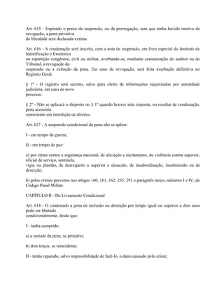 Art. 615 - Expirado o prazo da suspensão, ou da prorrogação, sem que tenha havido motivo de
revogação, a pena privativa
da liberdade será declarada extinta.

Art. 616 - A condenação será inscrita, com a nota de suspensão, em livro especial do Instituto de
Identificação e Estatística
ou repartição congênere, civil ou militar, averbando-se, mediante comunicação do auditor ou do
Tribunal, a revogação da
suspensão ou a extinção da pena. Em caso de revogação, será feita averbação definitiva no
Registro Geral.

§ 1º - O registro será secreto, salvo para efeito de informações requisitadas por autoridade
judiciária, em caso de novo
processo.

§ 2º - Não se aplicará o disposto no § 1º quando houver sido imposta, ou resultar de condenação,
pena acessória
consistente em interdição de direitos.

Art. 617 - A suspensão condicional da pena não se aplica:

I - em tempo de guerra;

II - em tempo de paz:

a) por crime contra a segurança nacional, de aliciação e incitamento, de violência contra superior,
oficial de serviço, sentinela,
vigia ou plantão, de desrespeito a superior e desacato, de insubordinação, insubmissão ou de
deserção;

b) pelos crimes previstos nos artigos 160, 161, 162, 235, 291 e parágrafo único, números I e IV, do
Código Penal Militar.

CAPÍTULO II - Do Livramento Condicional

Art. 618 - O condenado a pena de reclusão ou detenção por tempo igual ou superior a dois anos
pode ser liberado
condicionalmente, desde que:

I - tenha cumprido:

a) a metade da pena, se primário;

b) dois terços, se reincidente;

II - tenha reparado, salvo impossibilidade de fazê-lo, o dano causado pelo crime;
 