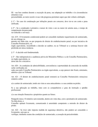 III - sua boa conduta durante a execução da pena, sua adaptação ao trabalho e às circunstâncias
atinentes à sua
personalidade, ao meio social e à sua vida pregressa permitam supor que não voltará a delinqüir.

§ 1º - No caso de condenação por infrações penais em concurso, deve ter-se em conta a pena
unificada.

§ 2º - Se o condenado é primário e menor de vinte e um ou maior de setenta anos, o tempo de
cumprimento da pena pode
ser reduzido a um terço.

Art. 619 - O livramento condicional poderá ser concedido mediante requerimento do sentenciado,
de seu cônjuge ou
parente em linha reta, ou por proposta do diretor do estabelecimento penal, ou por iniciativa do
Conselho Penitenciário, ou
órgão equivalente, incumbindo a decisão ao auditor, ou ao Tribunal se a sentença houver sido
proferida em única instância.

§ 1º - A decisão será fundamentada.

§ 2º - São indispensáveis a audiência prévia do Ministério Público e a do Conselho Penitenciário,
ou órgão equivalente, se
deste não for a iniciativa.

Art. 620 - As condições de admissibilidade, conveniência e oportunidade da concessão da medida
serão verificadas em
cada caso pelo Conselho Penitenciário ou órgão equivalente, a cujo parecer não ficará, entretanto,
adstrito o juiz ou Tribunal.

Art. 621 - O diretor do estabelecimento penal remeterá ao Conselho Penitenciário minucioso
relatório sobre:

a) o caráter do sentenciado, tendo em vista os seus antecedentes e a sua conduta na prisão;

b) a sua aplicação ao trabalho, trato com os companheiros e grau de instrução e aptidão
profissional;

c) a sua situação financeira e propósitos quanto ao futuro.

Parágrafo único. O relatório será remetido, dentro em vinte dias, com o prontuário do sentenciado.
Na falta deste, o
Conselho opinará livremente, comunicando à autoridade competente a omissão do diretor da
prisão.

Art. 622 - Se tiver sido imposta medida de segurança detentiva, não poderá ser concedido o
livramento, sem que se
verifique, mediante exame das condições do sentenciado, a cessação da periculosidade.
 