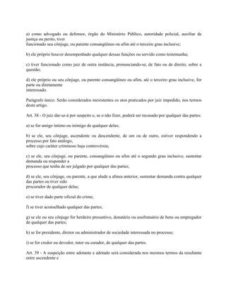 a) como advogado ou defensor, órgão do Ministério Público, autoridade policial, auxiliar de
justiça ou perito, tiver
funcionado seu cônjuge, ou parente consangüíneo ou afim até o terceiro grau inclusive;

b) ele próprio houver desempenhado qualquer dessas funções ou servido como testemunha;

c) tiver funcionado como juiz de outra instância, pronunciando-se, de fato ou de direito, sobre a
questão;

d) ele próprio ou seu cônjuge, ou parente consangüíneo ou afim, até o terceiro grau inclusive, for
parte ou diretamente
interessado.

Parágrafo único. Serão considerados inexistentes os atos praticados por juiz impedido, nos termos
deste artigo.

Art. 38 - O juiz dar-se-á por suspeito e, se o não fizer, poderá ser recusado por qualquer das partes:

a) se for amigo íntimo ou inimigo de qualquer delas;

b) se ele, seu cônjuge, ascendente ou descendente, de um ou de outro, estiver respondendo a
processo por fato análogo,
sobre cujo caráter criminoso haja controvérsia;

c) se ele, seu cônjuge, ou parente, consangüíneo ou afim até o segundo grau inclusive, sustentar
demanda ou responder a
processo que tenha de ser julgado por qualquer das partes;

d) se ele, seu cônjuge, ou parente, a que alude a alínea anterior, sustentar demanda contra qualquer
das partes ou tiver sido
procurador de qualquer delas;

e) se tiver dado parte oficial do crime;

f) se tiver aconselhado qualquer das partes;

g) se ele ou seu cônjuge for herdeiro presuntivo, donatário ou usufrutuário de bens ou empregador
de qualquer das partes;

h) se for presidente, diretor ou administrador de sociedade interessada no processo;

i) se for credor ou devedor, tutor ou curador, de qualquer das partes.

Art. 39 - A suspeição entre adotante e adotado será considerada nos mesmos termos da resultante
entre ascendente e
 