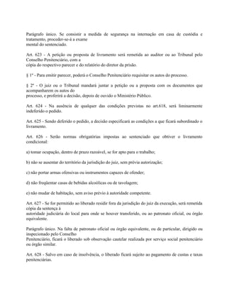 Parágrafo único. Se consistir a medida de segurança na internação em casa de custódia e
tratamento, proceder-se-á a exame
mental do sentenciado.

Art. 623 - A petição ou proposta de livramento será remetida ao auditor ou ao Tribunal pelo
Conselho Penitenciário, com a
cópia do respectivo parecer e do relatório do diretor da prisão.

§ 1º - Para emitir parecer, poderá o Conselho Penitenciário requisitar os autos do processo.

§ 2º - O juiz ou o Tribunal mandará juntar a petição ou a proposta com os documentos que
acompanharem os autos do
processo, e proferirá a decisão, depois de ouvido o Ministério Público.

Art. 624 - Na ausência de qualquer das condições previstas no art.618, será liminarmente
indeferido o pedido.

Art. 625 - Sendo deferido o pedido, a decisão especificará as condições a que ficará subordinado o
livramento.

Art. 626 - Serão normas obrigatórias impostas ao sentenciado que obtiver o livramento
condicional:

a) tomar ocupação, dentro de prazo razoável, se for apto para o trabalho;

b) não se ausentar do território da jurisdição do juiz, sem prévia autorização;

c) não portar armas ofensivas ou instrumentos capazes de ofender;

d) não freqüentar casas de bebidas alcoólicas ou de tavolagem;

e) não mudar de habitação, sem aviso prévio à autoridade competente.

Art. 627 - Se for permitido ao liberado residir fora da jurisdição do juiz da execução, será remetida
cópia da sentença à
autoridade judiciária do local para onde se houver transferido, ou ao patronato oficial, ou órgão
equivalente.

Parágrafo único. Na falta de patronato oficial ou órgão equivalente, ou de particular, dirigido ou
inspecionado pelo Conselho
Penitenciário, ficará o liberado sob observação cautelar realizada por serviço social penitenciário
ou órgão similar.

Art. 628 - Salvo em caso de insolvência, o liberado ficará sujeito ao pagamento de custas e taxas
penitenciárias.
 