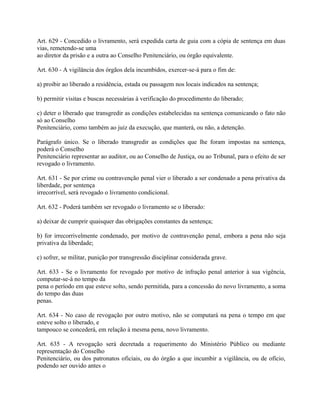 Art. 629 - Concedido o livramento, será expedida carta de guia com a cópia de sentença em duas
vias, remetendo-se uma
ao diretor da prisão e a outra ao Conselho Penitenciário, ou órgão equivalente.

Art. 630 - A vigilância dos órgãos dela incumbidos, exercer-se-á para o fim de:

a) proibir ao liberado a residência, estada ou passagem nos locais indicados na sentença;

b) permitir visitas e buscas necessárias à verificação do procedimento do liberado;

c) deter o liberado que transgredir as condições estabelecidas na sentença comunicando o fato não
só ao Conselho
Penitenciário, como também ao juiz da execução, que manterá, ou não, a detenção.

Parágrafo único. Se o liberado transgredir as condições que lhe foram impostas na sentença,
poderá o Conselho
Penitenciário representar ao auditor, ou ao Conselho de Justiça, ou ao Tribunal, para o efeito de ser
revogado o livramento.

Art. 631 - Se por crime ou contravenção penal vier o liberado a ser condenado a pena privativa da
liberdade, por sentença
irrecorrível, será revogado o livramento condicional.

Art. 632 - Poderá também ser revogado o livramento se o liberado:

a) deixar de cumprir quaisquer das obrigações constantes da sentença;

b) for irrecorrivelmente condenado, por motivo de contravenção penal, embora a pena não seja
privativa da liberdade;

c) sofrer, se militar, punição por transgressão disciplinar considerada grave.

Art. 633 - Se o livramento for revogado por motivo de infração penal anterior à sua vigência,
computar-se-á no tempo da
pena o período em que esteve solto, sendo permitida, para a concessão do novo livramento, a soma
do tempo das duas
penas.

Art. 634 - No caso de revogação por outro motivo, não se computará na pena o tempo em que
esteve solto o liberado, e
tampouco se concederá, em relação à mesma pena, novo livramento.

Art. 635 - A revogação será decretada a requerimento do Ministério Público ou mediante
representação do Conselho
Penitenciário, ou dos patronatos oficiais, ou do órgão a que incumbir a vigilância, ou de ofício,
podendo ser ouvido antes o
 