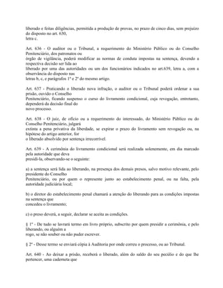 liberado e feitas diligências, permitida a produção de provas, no prazo de cinco dias, sem prejuízo
do disposto no art. 630,
letra c.

Art. 636 - O auditor ou o Tribunal, a requerimento do Ministério Público ou do Conselho
Penitenciário, dos patronatos ou
órgão de vigilância, poderá modificar as normas de conduta impostas na sentença, devendo a
respectiva decisão ser lida ao
liberado por uma das autoridades ou um dos funcionários indicados no art.639, letra a, com a
observância do disposto nas
letras b, c, e parágrafos 1º e 2º do mesmo artigo.

Art. 637 - Praticando o liberado nova infração, o auditor ou o Tribunal poderá ordenar a sua
prisão, ouvido o Conselho
Penitenciário, ficando suspenso o curso do livramento condicional, cuja revogação, entretanto,
dependerá da decisão final do
novo processo.

Art. 638 - O juiz, de ofício ou a requerimento do interessado, do Ministério Público ou do
Conselho Penitenciário, julgará
extinta a pena privativa da liberdade, se expirar o prazo do livramento sem revogação ou, na
hipótese do artigo anterior, for
o liberado absolvido por sentença irrecorrível.

Art. 639 - A cerimônia do livramento condicional será realizada solenemente, em dia marcado
pela autoridade que deva
presidi-la, observando-se o seguinte:

a) a sentença será lida ao liberando, na presença dos demais presos, salvo motivo relevante, pelo
presidente do Conselho
Penitenciário, ou por quem o represente junto ao estabelecimento penal, ou na falta, pela
autoridade judiciária local;

b) o diretor do estabelecimento penal chamará a atenção do liberando para as condições impostas
na sentença que
concedeu o livramento;

c) o preso deverá, a seguir, declarar se aceita as condições.

§ 1º - De tudo se lavrará termo em livro próprio, subscrito por quem presidir a cerimônia, e pelo
liberando, ou alguém a
rogo, se não souber ou não puder escrever.

§ 2º - Desse termo se enviará cópia à Auditoria por onde correu o processo, ou ao Tribunal.

Art. 640 - Ao deixar a prisão, receberá o liberado, além do saldo do seu pecúlio e do que lhe
pertencer, uma caderneta que
 