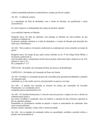 exibirá à autoridade judiciária ou administrativa, sempre que lhe for exigido.

Art. 641 - A caderneta conterá:

a) a reprodução da ficha de identidade, com o retrato do liberado, sua qualificação e sinais
característicos;

b) o texto impresso ou datilografado dos artigos do presente capítulo;

c) as condições impostas ao liberado.

Parágrafo único. Na falta da caderneta, será entregue ao liberado um salvo-conduto, de que
constem as condições do
livramento, podendo substituir-se a ficha de identidade e o retrato do liberado pela descrição dos
sinais que o identifiquem.

Art. 642 - Não se aplica o livramento condicional ao condenado por crime cometido em tempo de
guerra.

Parágrafo único. Em tempo de paz, pelos crimes referidos no art. 97 do Código Penal Militar, o
livramento condicional só
será concedido após o cumprimento de dois terços da pena, observado ainda o disposto no art. 618,
números I, letra c, II e
III, e parágrafos 1º e 2º.

TÍTULO III - Do Indulto, da Comutação da Pena, da Anistia e da Reabilitação

CAPÍTULO I - Do Indulto, da Comutação da Pena e da Anistia

Art. 643 - O indulto e a comutação da pena são concedidos pelo presidente da República e poderão
ser requeridos pelo
condenado ou, se não souber escrever, por procurador ou pessoa a seu rogo.

Art. 644 - A petição será remetida ao ministro da Justiça, por intermédio do Conselho
Penitenciário, se o condenado estiver
cumprindo pena em penitenciária civil.

Art. 645 - O Conselho Penitenciário, à vista dos autos do processo, e depois de ouvir o diretor do
estabelecimento penal a
que estiver recolhido o condenado, fará, em relatório, a narração do fato criminoso, apreciará as
provas, apontará qualquer
formalidade ou circunstância omitida na petição e exporá os antecedentes do condenado, bem
como seu procedimento
durante a prisão, opinando, a final, sobre o mérito do pedido.

Art. 646 - Em se tratando de condenado militar ou assemelhado, recolhido a presídio militar, a
petição será encaminhada ao
 