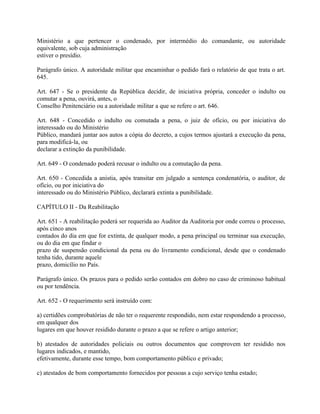 Ministério a que pertencer o condenado, por intermédio do comandante, ou autoridade
equivalente, sob cuja administração
estiver o presídio.

Parágrafo único. A autoridade militar que encaminhar o pedido fará o relatório de que trata o art.
645.

Art. 647 - Se o presidente da República decidir, de iniciativa própria, conceder o indulto ou
comutar a pena, ouvirá, antes, o
Conselho Penitenciário ou a autoridade militar a que se refere o art. 646.

Art. 648 - Concedido o indulto ou comutada a pena, o juiz de ofício, ou por iniciativa do
interessado ou do Ministério
Público, mandará juntar aos autos a cópia do decreto, a cujos termos ajustará a execução da pena,
para modificá-la, ou
declarar a extinção da punibilidade.

Art. 649 - O condenado poderá recusar o indulto ou a comutação da pena.

Art. 650 - Concedida a anistia, após transitar em julgado a sentença condenatória, o auditor, de
ofício, ou por iniciativa do
interessado ou do Ministério Público, declarará extinta a punibilidade.

CAPÍTULO II - Da Reabilitação

Art. 651 - A reabilitação poderá ser requerida ao Auditor da Auditoria por onde correu o processo,
após cinco anos
contados do dia em que for extinta, de qualquer modo, a pena principal ou terminar sua execução,
ou do dia em que findar o
prazo de suspensão condicional da pena ou do livramento condicional, desde que o condenado
tenha tido, durante aquele
prazo, domicílio no País.

Parágrafo único. Os prazos para o pedido serão contados em dobro no caso de criminoso habitual
ou por tendência.

Art. 652 - O requerimento será instruído com:

a) certidões comprobatórias de não ter o requerente respondido, nem estar respondendo a processo,
em qualquer dos
lugares em que houver residido durante o prazo a que se refere o artigo anterior;

b) atestados de autoridades policiais ou outros documentos que comprovem ter residido nos
lugares indicados, e mantido,
efetivamente, durante esse tempo, bom comportamento público e privado;

c) atestados de bom comportamento fornecidos por pessoas a cujo serviço tenha estado;
 