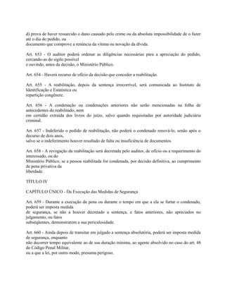 d) prova de haver ressarcido o dano causado pelo crime ou da absoluta impossibilidade de o fazer
até o dia do pedido, ou
documento que comprove a renúncia da vítima ou novação da dívida.

Art. 653 - O auditor poderá ordenar as diligências necessárias para a apreciação do pedido,
cercando-as do sigilo possível
e ouvindo, antes da decisão, o Ministério Público.

Art. 654 - Haverá recurso de ofício da decisão que conceder a reabilitação.

Art. 655 - A reabilitação, depois da sentença irrecorrível, será comunicada ao Instituto de
Identificação e Estatística ou
repartição congênere.

Art. 656 - A condenação ou condenações anteriores não serão mencionadas na folha de
antecedentes do reabilitado, nem
em certidão extraída dos livros do juízo, salvo quando requisitadas por autoridade judiciária
criminal.

Art. 657 - Indeferido o pedido de reabilitação, não poderá o condenado renová-lo, senão após o
decurso de dois anos,
salvo se o indeferimento houver resultado de falta ou insuficiência de documentos.

Art. 658 - A revogação da reabilitação será decretada pelo auditor, de ofício ou a requerimento do
interessado, ou do
Ministério Público, se a pessoa reabilitada for condenada, por decisão definitiva, ao cumprimento
de pena privativa da
liberdade.

TÍTULO IV

CAPÍTULO ÚNICO - Da Execução das Medidas de Segurança

Art. 659 - Durante a execução da pena ou durante o tempo em que a ela se furtar o condenado,
poderá ser imposta medida
de segurança, se não a houver decretado a sentença, e fatos anteriores, não apreciados no
julgamento, ou fatos
subseqüentes, demonstrarem a sua periculosidade.

Art. 660 - Ainda depois de transitar em julgado a sentença absolutória, poderá ser imposta medida
de segurança, enquanto
não decorrer tempo equivalente ao de sua duração mínima, ao agente absolvido no caso do art. 48
do Código Penal Militar,
ou a que a lei, por outro modo, presuma perigoso.
 