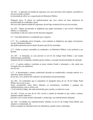 Art. 661 - A aplicação da medida de segurança, nos casos previstos neste capítulo, incumbirá ao
juiz da execução e poderá
ser decretada de ofício ou a requerimento do Ministério Público.

Parágrafo único. O diretor do estabelecimento que tiver ciência de fatos indicativos de
periculosidade do condenado a quem
não tiver sido imposta medida de segurança, deverá logo comunicá-los ao juiz da execução.

Art. 662 - Depois de proceder às diligências que julgar necessárias, o juiz ouvirá o Ministério
Público e o condenado,
concedendo a cada um o prazo de três dias para alegações.

§ 1º - Será dado defensor ao condenado que o requerer.

§ 2º - Se o condenado estiver foragido, o juiz ordenará as diligências que julgar convenientes,
ouvido o Ministério Público,
que poderá apresentar provas dentro do prazo que lhe for concedido.

§ 3º - Findos os prazos concedidos ao condenado e ao Ministério Público, o juiz proferirá a sua
decisão.

Art. 663 - A internação, no caso previsto no art.112 do Código Penal Militar, é por tempo
indeterminado, perdurando
enquanto não for averiguada, mediante perícia médica, a cessação da periculosidade do internado.

§ 1º - A perícia médica é realizada no prazo mínimo fixado à internação e, não sendo esta
revogada, deve ser repetida de
ano em ano.

§ 2º - A desinternação é sempre condicional, devendo ser restabelecida a situação anterior se o
indivíduo, dentro do decurso
de um ano, vier a praticar fato indicativo de persistência da periculosidade.

Art. 664 - Os condenados que se enquadrem no parágrafo único do art. 48 do Código Penal
Militar, bem como os que
forem reconhecidos como ébrios habituais ou toxicômanos, recolhidos a qualquer dos
estabelecimentos a que se refere o art.
113 do referido Código, não serão transferidos para a prisão, se sobrevier a cura.

Art. 665 - O juiz, no caso do art. 661, ouvirá o curador já nomeado ou que venha a nomear,
podendo mandar submeter o
paciente a novo exame mental, internando-o, desde logo, em estabelecimento adequado.

Art. 666 - O trabalho nos estabelecimentos referidos no art.113 do Código Penal Militar será
educativo e remunerado, de
modo a assegurar ao internado meios de subsistência, quando cessar a internação.
 