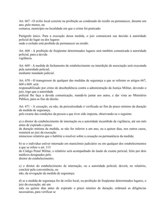 Art. 667 - O exílio local consiste na proibição ao condenado de residir ou permanecer, durante um
ano, pelo menos, na
comarca, município ou localidade em que o crime foi praticado.

Parágrafo único. Para a execução dessa medida, o juiz comunicará sua decisão à autoridade
policial do lugar ou dos lugares
onde o exilado está proibido de permanecer ou residir.

Art. 668 - A proibição de freqüentar determinados lugares será também comunicada à autoridade
policial, para a devida
vigilância.

Art. 669 - A medida de fechamento de estabelecimento ou interdição de associação será executada
pela autoridade policial,
mediante mandado judicial.

Art. 670 - O transgressor de qualquer das medidas de segurança a que se referem os artigos 667,
668 e 669, será
responsabilizado por crime de desobediência contra a administração da Justiça Militar, devendo o
juiz, logo que a autoridade
policial lhe faça a devida comunicação, mandá-la juntar aos autos, e dar vista ao Ministério
Público, para os fins de direito.

Art. 671 - A cessação, ou não, da periculosidade é verificada ao fim do prazo mínimo da duração
da medida de segurança,
pelo exame das condições da pessoa a que tiver sido imposta, observando-se o seguinte:

a) o diretor do estabelecimento de internação ou a autoridade incumbida da vigilância, até um mês
antes de expirado o prazo
da duração mínima da medida, se não for inferior a um ano, ou a quinze dias, nos outros casos,
remeterá ao juiz da execução
minucioso relatório que o habilite a resolver sobre a cessação ou permanência da medida;

b) se o indivíduo estiver internado em manicômio judiciário ou em qualquer dos estabelecimentos
a que se refere o art. 113
do Código Penal Militar, o relatório será acompanhado do laudo de exame pericial, feito por dois
médicos designados pelo
diretor do estabelecimento;

c) o diretor do estabelecimento de internação, ou a autoridade policial, deverá, no relatório,
concluir pela conveniência, ou
não, da revogação da medida de segurança;

d) se a medida de segurança for de exílio local, ou proibição de freqüentar determinados lugares, o
juiz da execução, até um
mês ou quinze dias antes de expirado o prazo mínimo de duração, ordenará as diligências
necessárias, para verificar se
 