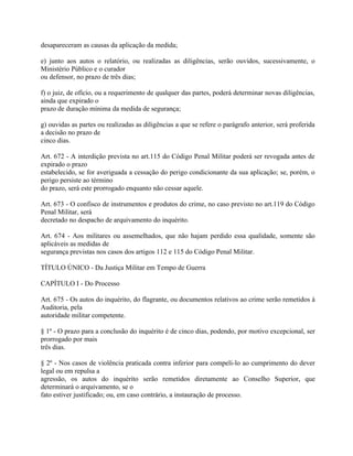 desapareceram as causas da aplicação da medida;

e) junto aos autos o relatório, ou realizadas as diligências, serão ouvidos, sucessivamente, o
Ministério Público e o curador
ou defensor, no prazo de três dias;

f) o juiz, de ofício, ou a requerimento de qualquer das partes, poderá determinar novas diligências,
ainda que expirado o
prazo de duração mínima da medida de segurança;

g) ouvidas as partes ou realizadas as diligências a que se refere o parágrafo anterior, será proferida
a decisão no prazo de
cinco dias.

Art. 672 - A interdição prevista no art.115 do Código Penal Militar poderá ser revogada antes de
expirado o prazo
estabelecido, se for averiguada a cessação do perigo condicionante da sua aplicação; se, porém, o
perigo persiste ao término
do prazo, será este prorrogado enquanto não cessar aquele.

Art. 673 - O confisco de instrumentos e produtos do crime, no caso previsto no art.119 do Código
Penal Militar, será
decretado no despacho de arquivamento do inquérito.

Art. 674 - Aos militares ou assemelhados, que não hajam perdido essa qualidade, somente são
aplicáveis as medidas de
segurança previstas nos casos dos artigos 112 e 115 do Código Penal Militar.

TÍTULO ÚNICO - Da Justiça Militar em Tempo de Guerra

CAPÍTULO I - Do Processo

Art. 675 - Os autos do inquérito, do flagrante, ou documentos relativos ao crime serão remetidos à
Auditoria, pela
autoridade militar competente.

§ 1º - O prazo para a conclusão do inquérito é de cinco dias, podendo, por motivo excepcional, ser
prorrogado por mais
três dias.

§ 2º - Nos casos de violência praticada contra inferior para compeli-lo ao cumprimento do dever
legal ou em repulsa a
agressão, os autos do inquérito serão remetidos diretamente ao Conselho Superior, que
determinará o arquivamento, se o
fato estiver justificado; ou, em caso contrário, a instauração de processo.
 