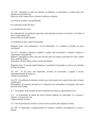 Art. 676 - Recebidos os autos do inquérito, do flagrante, ou documentos, o auditor dará vista
imediata ao procurador que,
dentro em vinte e quatro horas, oferecerá a denúncia, contendo:

a) o nome do acusado e sua qualificação;

b) a exposição sucinta dos fatos;

c) a classificação do crime;

d) a indicação das circunstâncias agravantes expressamente previstas na lei penal e a de todos os
fatos e circunstâncias que
devam influir na fixação da pena;

e) a indicação de duas a quatro testemunhas.

Parágrafo único. Será dispensado o rol de testemunhas, se a denúncia se fundar em prova
documental.

Art. 677 - Recebida a denúncia, mandará o auditor citar incontinenti o acusado e intimar as
testemunhas, nomeando-lhe
defensor o advogado de ofício, que terá vista dos autos em cartório, pelo prazo de vinte e quatro
horas, podendo, dentro
desse prazo, oferecer defesa escrita e juntar documentos.

Parágrafo único. O acusado poderá dispensar a assistência de advogado, se estiver em condições
de fazer sua defesa.

Art. 678 - O réu preso será requisitado, devendo ser processado e julgado à revelia,
independentemente de citação, se
ausentar sem permissão.

Art. 679 - Na audiência de instrução criminal, que será iniciada vinte e quatro horas após a citação,
qualificação e
interrogatório do acusado, proceder-se-á à inquirição das testemunhas de acusação, pela forma
prescrita neste Código.

§ 1º - Em seguida, serão ouvidas até duas testemunhas de defesa, se apresentadas no ato.

§ 2º - As testemunhas de defesa que forem militares poderão ser requisitadas, se o acusado o
requerer, e for possível o seu
comparecimento em juízo.

§ 3º - Será na presença do escrivão a vista dos autos às partes, para alegações escritas.

Art. 680 - É dispensado o comparecimento do acusado à audiência de julgamento, se assim o
desejar.
 