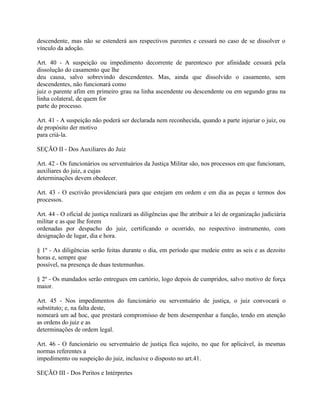 descendente, mas não se estenderá aos respectivos parentes e cessará no caso de se dissolver o
vínculo da adoção.

Art. 40 - A suspeição ou impedimento decorrente de parentesco por afinidade cessará pela
dissolução do casamento que lhe
deu causa, salvo sobrevindo descendentes. Mas, ainda que dissolvido o casamento, sem
descendentes, não funcionará como
juiz o parente afim em primeiro grau na linha ascendente ou descendente ou em segundo grau na
linha colateral, de quem for
parte do processo.

Art. 41 - A suspeição não poderá ser declarada nem reconhecida, quando a parte injuriar o juiz, ou
de propósito der motivo
para criá-la.

SEÇÃO II - Dos Auxiliares do Juiz

Art. 42 - Os funcionários ou serventuários da Justiça Militar são, nos processos em que funcionam,
auxiliares do juiz, a cujas
determinações devem obedecer.

Art. 43 - O escrivão providenciará para que estejam em ordem e em dia as peças e termos dos
processos.

Art. 44 - O oficial de justiça realizará as diligências que lhe atribuir a lei de organização judiciária
militar e as que lhe forem
ordenadas por despacho do juiz, certificando o ocorrido, no respectivo instrumento, com
designação de lugar, dia e hora.

§ 1º - As diligências serão feitas durante o dia, em período que medeie entre as seis e as dezoito
horas e, sempre que
possível, na presença de duas testemunhas.

§ 2º - Os mandados serão entregues em cartório, logo depois de cumpridos, salvo motivo de força
maior.

Art. 45 - Nos impedimentos do funcionário ou serventuário de justiça, o juiz convocará o
substituto; e, na falta deste,
nomeará um ad hoc, que prestará compromisso de bem desempenhar a função, tendo em atenção
as ordens do juiz e as
determinações de ordem legal.

Art. 46 - O funcionário ou serventuário de justiça fica sujeito, no que for aplicável, às mesmas
normas referentes a
impedimento ou suspeição do juiz, inclusive o disposto no art.41.

SEÇÃO III - Dos Peritos e Intérpretes
 