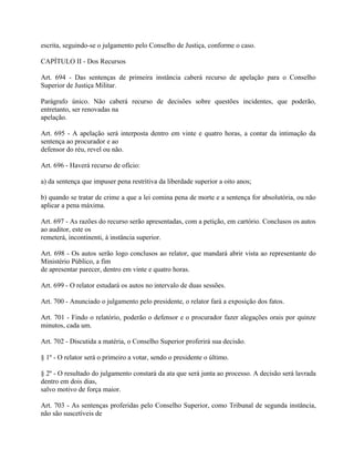 escrita, seguindo-se o julgamento pelo Conselho de Justiça, conforme o caso.

CAPÍTULO II - Dos Recursos

Art. 694 - Das sentenças de primeira instância caberá recurso de apelação para o Conselho
Superior de Justiça Militar.

Parágrafo único. Não caberá recurso de decisões sobre questões incidentes, que poderão,
entretanto, ser renovadas na
apelação.

Art. 695 - A apelação será interposta dentro em vinte e quatro horas, a contar da intimação da
sentença ao procurador e ao
defensor do réu, revel ou não.

Art. 696 - Haverá recurso de ofício:

a) da sentença que impuser pena restritiva da liberdade superior a oito anos;

b) quando se tratar de crime a que a lei comina pena de morte e a sentença for absolutória, ou não
aplicar a pena máxima.

Art. 697 - As razões do recurso serão apresentadas, com a petição, em cartório. Conclusos os autos
ao auditor, este os
remeterá, incontinenti, à instância superior.

Art. 698 - Os autos serão logo conclusos ao relator, que mandará abrir vista ao representante do
Ministério Público, a fim
de apresentar parecer, dentro em vinte e quatro horas.

Art. 699 - O relator estudará os autos no intervalo de duas sessões.

Art. 700 - Anunciado o julgamento pelo presidente, o relator fará a exposição dos fatos.

Art. 701 - Findo o relatório, poderão o defensor e o procurador fazer alegações orais por quinze
minutos, cada um.

Art. 702 - Discutida a matéria, o Conselho Superior proferirá sua decisão.

§ 1º - O relator será o primeiro a votar, sendo o presidente o último.

§ 2º - O resultado do julgamento constará da ata que será junta ao processo. A decisão será lavrada
dentro em dois dias,
salvo motivo de força maior.

Art. 703 - As sentenças proferidas pelo Conselho Superior, como Tribunal de segunda instância,
não são suscetíveis de
 