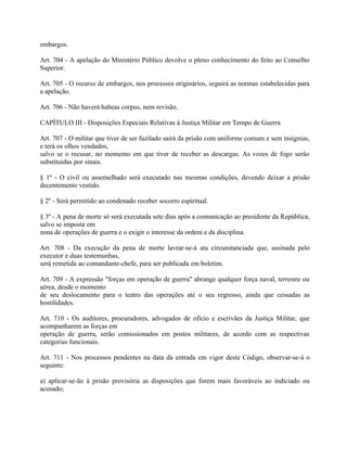 embargos.

Art. 704 - A apelação do Ministério Público devolve o pleno conhecimento do feito ao Conselho
Superior.

Art. 705 - O recurso de embargos, nos processos originários, seguirá as normas estabelecidas para
a apelação.

Art. 706 - Não haverá habeas corpus, nem revisão.

CAPÍTULO III - Disposições Especiais Relativas à Justiça Militar em Tempo de Guerra

Art. 707 - O militar que tiver de ser fuzilado sairá da prisão com uniforme comum e sem insígnias,
e terá os olhos vendados,
salvo se o recusar, no momento em que tiver de receber as descargas. As vozes de fogo serão
substituídas por sinais.

§ 1º - O civil ou assemelhado será executado nas mesmas condições, devendo deixar a prisão
decentemente vestido.

§ 2º - Será permitido ao condenado receber socorro espiritual.

§ 3º - A pena de morte só será executada sete dias após a comunicação ao presidente da República,
salvo se imposta em
zona de operações de guerra e o exigir o interesse da ordem e da disciplina.

Art. 708 - Da execução da pena de morte lavrar-se-á ata circunstanciada que, assinada pelo
executor e duas testemunhas,
será remetida ao comandante-chefe, para ser publicada em boletim.

Art. 709 - A expressão "forças em operação de guerra" abrange qualquer força naval, terrestre ou
aérea, desde o momento
de seu deslocamento para o teatro das operações até o seu regresso, ainda que cessadas as
hostilidades.

Art. 710 - Os auditores, procuradores, advogados de ofício e escrivães da Justiça Militar, que
acompanharem as forças em
operação de guerra, serão comissionados em postos militares, de acordo com as respectivas
categorias funcionais.

Art. 711 - Nos processos pendentes na data da entrada em vigor deste Código, observar-se-á o
seguinte:

a) aplicar-se-ão à prisão provisória as disposições que forem mais favoráveis ao indiciado ou
acusado;
 