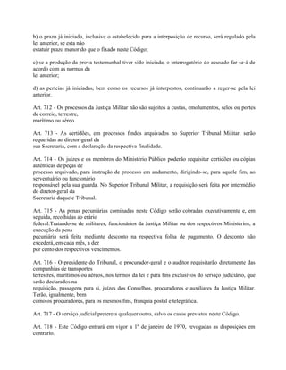 b) o prazo já iniciado, inclusive o estabelecido para a interposição de recurso, será regulado pela
lei anterior, se esta não
estatuir prazo menor do que o fixado neste Código;

c) se a produção da prova testemunhal tiver sido iniciada, o interrogatório do acusado far-se-á de
acordo com as normas da
lei anterior;

d) as perícias já iniciadas, bem como os recursos já interpostos, continuarão a reger-se pela lei
anterior.

Art. 712 - Os processos da Justiça Militar não são sujeitos a custas, emolumentos, selos ou portes
de correio, terrestre,
marítimo ou aéreo.

Art. 713 - As certidões, em processos findos arquivados no Superior Tribunal Militar, serão
requeridas ao diretor-geral da
sua Secretaria, com a declaração da respectiva finalidade.

Art. 714 - Os juízes e os membros do Ministério Público poderão requisitar certidões ou cópias
autênticas de peças de
processo arquivado, para instrução de processo em andamento, dirigindo-se, para aquele fim, ao
serventuário ou funcionário
responsável pela sua guarda. No Superior Tribunal Militar, a requisição será feita por intermédio
do diretor-geral da
Secretaria daquele Tribunal.

Art. 715 - As penas pecuniárias cominadas neste Código serão cobradas executivamente e, em
seguida, recolhidas ao erário
federal.Tratando-se de militares, funcionários da Justiça Militar ou dos respectivos Ministérios, a
execução da pena
pecuniária será feita mediante desconto na respectiva folha de pagamento. O desconto não
excederá, em cada mês, a dez
por cento dos respectivos vencimentos.

Art. 716 - O presidente do Tribunal, o procurador-geral e o auditor requisitarão diretamente das
companhias de transportes
terrestres, marítimos ou aéreos, nos termos da lei e para fins exclusivos do serviço judiciário, que
serão declarados na
requisição, passagens para si, juízes dos Conselhos, procuradores e auxiliares da Justiça Militar.
Terão, igualmente, bem
como os procuradores, para os mesmos fins, franquia postal e telegráfica.

Art. 717 - O serviço judicial pretere a qualquer outro, salvo os casos previstos neste Código.

Art. 718 - Este Código entrará em vigor a 1º de janeiro de 1970, revogadas as disposições em
contrário.
 