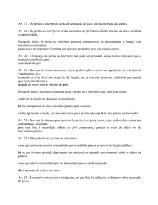 Art. 47 - Os peritos e intérpretes serão de nomeação do juiz, sem intervenção das partes.

Art. 48 - Os peritos ou intérpretes serão nomeados de preferência dentre oficiais da ativa, atendida
a especialidade.

Parágrafo único. O perito ou intérprete prestará compromisso de desempenhar a função com
obediência à disciplina
judiciária e de responder fielmente aos quesitos propostos pelo juiz e pelas partes.

Art. 49 - O encargo de perito ou intérprete não pode ser recusado, salvo motivo relevante que o
nomeado justificará, para
apreciação do juiz.

Art. 50 - No caso de recusa irrelevante, o juiz poderá aplicar multa correspondente até três dias de
vencimentos, se o
nomeado os tiver fixos por exercício de função; ou, se isto não acontecer, arbitrá-lo em quantia
que irá de um décimo à
metade do maior salário mínimo do país.

Parágrafo único. Incorrerá na mesma pena o perito ou o intérprete que, sem justa causa:

a) deixar de acudir ao chamado da autoridade;

b) não comparecer no dia e local designados para o exame;

c) não apresentar o laudo, ou concorrer para que a perícia não seja feita, nos prazos estabelecidos.

Art. 51 - No caso de não-comparecimento do perito, sem justa causa, o juiz poderá determinar sua
apresentação, oficiando,
para esse fim, à autoridade militar ou civil competente, quando se tratar de oficial ou de
funcionário público.

Art. 52 - Não poderão ser peritos ou intérpretes:

a) os que estiverem sujeitos a interdição que os inabilite para o exercício de função pública;

b) os que tiverem prestado depoimento no processo ou opinado anteriormente sobre o objeto da
perícia;

c) os que não tiverem habilitação ou idoneidade para o seu desempenho;

d) os menores de vinte e um anos.

Art. 53 - É extensivo aos peritos e intérpretes, no que lhes for aplicável, o disposto sobre suspeição
de juízes.
 