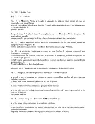 CAPÍTULO II - Das Partes

SEÇÃO I - Do Acusador

Art. 54 - O Ministério Público é o órgão de acusação no processo penal militar, cabendo ao
procurador-geral exercê-la nas
ações de competência originária no Superior Tribunal Militar e aos procuradores nas ações perante
os órgãos judiciários de
primeira instância.

Parágrafo único. A função de órgão de acusação não impede o Ministério Público de opinar pela
absolvição do acusado,
quando entender que, para aquele efeito, existem fundadas razões de fato ou de direito.

Art. 55 - Cabe ao Ministério Público fiscalizar o cumprimento da lei penal militar, tendo em
atenção especial o resguardo das
normas de hierarquia e disciplina, como bases da organização das Forças Armadas.

Art. 56 - O Ministério Público desempenhará as suas funções de natureza processual sem
dependência a quaisquer
determinações que não emanem de decisão ou despacho da autoridade judiciária competente, no
uso de atribuição prevista
neste Código e regularmente exercida, havendo no exercício das funções recíproca independência
entre os órgãos do
Ministério Público e os da ordem judiciária.

Parágrafo único. Os procuradores são diretamente subordinados ao procurador-geral.

Art. 57 - Não pode funcionar no processo o membro do Ministério Público:

a) se nele já houver intervindo seu cônjuge ou parente consangüíneo ou afim, até o terceiro grau
inclusive, como juiz,
defensor do acusado, autoridade policial ou auxiliar de justiça;

b) se ele próprio houver desempenhado qualquer dessas funções;

c) se ele próprio ou seu cônjuge ou parente consangüíneo ou afim, até o terceiro grau inclusive, for
parte ou diretamente
interessado no feito.

Art. 58 - Ocorrerá a suspeição do membro do Ministério Público:

a) se for amigo íntimo ou inimigo do acusado ou ofendido;

b) se ele próprio, seu cônjuge ou parente consangüíneo ou afim, até o terceiro grau inclusive,
sustentar demanda ou
responder a processo que tenha de ser julgado pelo acusado ou pelo ofendido;
 