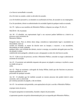 c) se houver aconselhado o acusado;

d) se for tutor ou curador, credor ou devedor do acusado;

e) se for herdeiro presuntivo, ou donatário ou usufrutuário de bens, do acusado ou seu empregador;

f) se for presidente, diretor ou administrador de sociedade ligada de qualquer modo ao acusado.

Art. 59 - Aplica-se aos membros do Ministério Público o disposto nos artigos 39, 40 e 41.

SEÇÃO II - Do Assistente

Art. 60 - O ofendido, seu representante legal e seu sucessor podem habilitar-se a intervir no
processo como assistentes do
Ministério Público.

Parágrafo único. Para os efeitos deste artigo, considera-se representante legal o ascendente ou
descendente, tutor ou
curador do ofendido, se menor de dezoito anos ou incapaz; e sucessor, o seu ascendente,
descendente ou irmão, podendo
qualquer deles, com exclusão dos demais, exercer o encargo, ou constituir advogado para esse fim,
em atenção à ordem
estabelecida neste parágrafo, cabendo ao juiz a designação se entre eles não houver acordo.

Art. 61 - Cabe ao juiz do processo, ouvido o Ministério Público, conceder ou negar a admissão de
assistente de acusação.

Art. 62 - O assistente será admitido enquanto não passar em julgado a sentença e receberá a causa
no estado em que se
achar.

Art. 63 - Pode ser assistente o advogado da Justiça Militar, desde que não funcione no processo
naquela qualidade ou como
procurador de qualquer acusado.

Art. 64 - O ofendido que for também acusado no mesmo processo não poderá intervir como
assistente, salvo se absolvido
por sentença passada em julgado, e daí em diante.

Art. 65 - Ao assistente será permitido, com aquiescência do juiz e ouvido o Ministério Público:

a) propor meios de prova;

b) requerer perguntas às testemunhas, fazendo-o depois do procurador;

c) apresentar quesitos em perícia determinada pelo juiz ou requerida pelo Ministério Público;
 