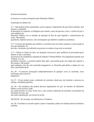 d) juntar documentos;

e) arrazoar os recursos interpostos pelo Ministério Público;

f) participar do debate oral.

§ 1º - Não poderá arrolar testemunhas, exceto requerer o depoimento das que forem referidas, nem
requerer a expedição
de precatória ou rogatória, ou diligência que retarde o curso do processo, salvo, a critério do juiz e
com audiência do
Ministério Público, em se tratando de apuração de fato do qual dependa o esclarecimento do
crime. Não poderá,
igualmente, impetrar recursos, salvo de despacho que indeferir o pedido de assistência.

§ 2º - O recurso do despacho que indeferir a assistência não terá efeito suspensivo, processando-se
em autos apartados. Se
provido, o assistente será admitido ao processo no estado em que este se encontrar.

§ 3º - Caberá ao relator do feito, em despacho irrecorrível, após audiência do procurador-geral,
admitir ou não o assistente,
em processo da competência originária do Superior Tribunal Militar. Nos julgamentos perante esse
Tribunal, se o seu
presidente consentir, o assistente poderá falar após o procurador-geral, por tempo não superior a
dez minutos. Não poderá
opor embargos, mas lhe será consentido impugná-los, se oferecidos pela defesa, e depois de o ter
feito o procurador-geral.

Art. 66 - O processo prosseguirá independentemente de qualquer aviso ao assistente, salvo
notificação para assistir ao
julgamento.

Art. 67 - O juiz poderá cassar a admissão do assistente, desde que este tumultue o processo ou
infrinja a disciplina judiciária.

Art. 68 - Da assistência não poderá decorrer impedimento do juiz, do membro do Ministério
Público ou do escrivão, ainda
que supervenientes na causa. Neste caso, o juiz cassará a admissão do assistente, sem prejuízo da
nomeação de outro, que
não tenha impedimento, nos termos do art.60.

SEÇÃO III - Do Acusado, seus Defensores e Curadores

Art. 69 - Considera-se acusado aquele a quem é imputada a prática de infração penal em denúncia
recebida.
 