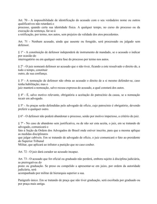 Art. 70 - A impossibilidade de identificação do acusado com o seu verdadeiro nome ou outros
qualificativos não retardará o
processo, quando certa sua identidade física. A qualquer tempo, no curso do processo ou da
execução da sentença, far-se-á
a retificação, por termo, nos autos, sem prejuízo da validade dos atos precedentes.

Art. 71 - Nenhum acusado, ainda que ausente ou foragido, será processado ou julgado sem
defensor.

§ 1º - A constituição de defensor independerá de instrumento de mandado, se o acusado o indicar
por ocasião do
interrogatório ou em qualquer outra fase do processo por termo nos autos.

§ 2º - O juiz nomeará defensor ao acusado que o não tiver, ficando a este ressalvado o direito de, a
todo o tempo, constituir
outro, de sua confiança.

§ 3º - A nomeação de defensor não obsta ao acusado o direito de a si mesmo defender-se, caso
tenha habilitação; mas o
juiz manterá a nomeação, salvo recusa expressa do acusado, a qual constará dos autos.

§ 4º - É, salvo motivo relevante, obrigatória a aceitação do patrocínio da causa, se a nomeação
recair em advogado.

§ 5º - As praças serão defendidas pelo advogado de ofício, cujo patrocínio é obrigatório, devendo
preferir a qualquer outro.

§ 6º - O defensor não poderá abandonar o processo, senão por motivo imperioso, a critério do juiz.

§ 7º - No caso de abandono sem justificativa, ou de não ser esta aceita, o juiz, em se tratando de
advogado, comunicará o
fato à Seção da Ordem dos Advogados do Brasil onde estiver inscrito, para que a mesma aplique
as medidas disciplinares
que julgar cabíveis. Em se tratando de advogado de ofício, o juiz comunicará o fato ao presidente
do Superior Tribunal
Militar, que aplicará ao infrator a punição que no caso couber.

Art. 72 - O juiz dará curador ao acusado incapaz.

Art. 73 - O acusado que for oficial ou graduado não perderá, embora sujeito à disciplina judiciária,
as prerrogativas do
posto ou graduação. Se preso ou compelido a apresentar-se em juízo, por ordem da autoridade
judiciária, será
acompanhado por militar de hierarquia superior a sua.

Parágrafo único. Em se tratando de praça que não tiver graduação, será escoltada por graduado ou
por praça mais antiga.
 
