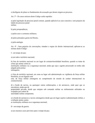c) desfigurar de plano os fundamentos da acusação que deram origem ao processo.

Art. 3º - Os casos omissos deste Código serão supridos:

a) pela legislação de processo penal comum, quando aplicável ao caso concreto e sem prejuízo da
índole do processo penal
militar;

b) pela jurisprudência;

c) pelos usos e costumes militares;

d) pelos princípios gerais de Direito;

e) pela analogia.

Art. 4º - Sem prejuízo de convenções, tratados e regras de direito internacional, aplicam-se as
normas deste Código:

I - em tempo de paz:

a) em todo o território nacional;

b) fora do território nacional ou em lugar de extraterritorialidade brasileira, quando se tratar de
crime que atente contra as
instituições militares ou a segurança nacional, ainda que seja o agente processado ou tenha sido
julgado pela justiça
estrangeira;

c) fora do território nacional, em zona ou lugar sob administração ou vigilância da força militar
brasileira, ou em ligação com
esta, de força militar estrangeira no cumprimento de missão de caráter internacional ou
extraterritorial;

d) a bordo de navios, ou quaisquer outras embarcações, e de aeronaves, onde quer que se
encontrem, ainda que de
propriedade privada, desde que estejam sob comando militar ou militarmente utilizados ou
ocupados por ordem de
autoridade militar competente;

e) a bordo de aeronaves e navios estrangeiros desde que em lugar sujeito à administração militar, e
a infração atente contra
as instituições militares ou a segurança nacional;

II - em tempo de guerra:

a) aos mesmos casos previstos para o tempo de paz;
 
