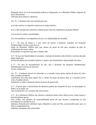 Parágrafo único. O rol de testemunhas poderá ser dispensado, se o Ministério Público dispuser de
prova documental
suficiente para oferecer a denúncia.

Art. 78 - A denúncia não será recebida pelo juiz:

a) se não contiver os requisitos expressos no artigo anterior;

b) se o fato narrado não constituir evidentemente crime da competência da Justiça Militar;

c) se já estiver extinta a punibilidade;

d) se for manifesta a incompetência do juiz ou a ilegitimidade do acusador.

§ 1º - No caso da alínea a, o juiz, antes de rejeitar a denúncia, mandará, em despacho
fundamentado, remeter o processo ao
órgão do Ministério Público para que, dentro do prazo de três dias, contados da data do
recebimento dos autos, sejam
preenchidos os requisitos que não o tenham sido.

§ 2º - No caso de ilegitimidade do acusador, a rejeição da denúncia não obstará o exercício da ação
penal, desde que
promovida depois por acusador legítimo, a quem o juiz determinará a apresentação dos autos.

§ 3º - No caso de incompetência do juiz, este a declarará em despacho fundamentado,
determinando a remessa do processo
ao juiz competente.

Art. 79 - A denúncia deverá ser oferecida, se o acusado estiver preso, dentro do prazo de cinco
dias, contados da data do
recebimento dos autos para aquele fim; e, dentro do prazo de quinze dias, se o acusado estiver
solto. O auditor deverá
manifestar-se sobre a denúncia, dentro do prazo de quinze dias.

§ 1º - O prazo para o oferecimento da denúncia poderá, por despacho do juiz, ser prorrogado ao
dobro; ou ao triplo, em
caso excepcional e se o acusado não estiver preso.

§ 2º - Se o Ministério Público não oferecer a denúncia dentro deste último prazo, ficará sujeito à
pena disciplinar que no
caso couber, sem prejuízo da responsabilidade penal em que incorrer, competindo ao juiz
providenciar no sentido de ser a
denúncia oferecida pelo substituto legal, dirigindo-se, para este fim, ao procurador-geral, que, na
falta ou impedimento do
substituto, designará outro procurador.
 