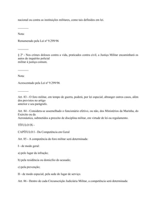 nacional ou contra as instituições militares, como tais definidos em lei.

_______

Nota:

Renumerado pela Lei nº 9.299/96

_______

§ 2º - Nos crimes dolosos contra a vida, praticados contra civil, a Justiça Militar encaminhará os
autos do inquérito policial
militar à justiça comum.

_______

Nota:

Acrescentado pela Lei nº 9.299/96

_______

Art. 83 - O foro militar, em tempo de guerra, poderá, por lei especial, abranger outros casos, além
dos previstos no artigo
anterior e seu parágrafo.

Art. 84 - Considera-se assemelhado o funcionário efetivo, ou não, dos Ministérios da Marinha, do
Exército ou da
Aeronáutica, submetidos a preceito de disciplina militar, em virtude de lei ou regulamento.

TÍTULO IX -

CAPÍTULO I - Da Competência em Geral

Art. 85 - A competência do foro militar será determinada:

I - de modo geral:

a) pelo lugar da infração;

b) pela residência ou domicílio do acusado;

c) pela prevenção;

II - de modo especial, pela sede do lugar de serviço.

Art. 86 - Dentro de cada Circunscrição Judiciária Militar, a competência será determinada:
 