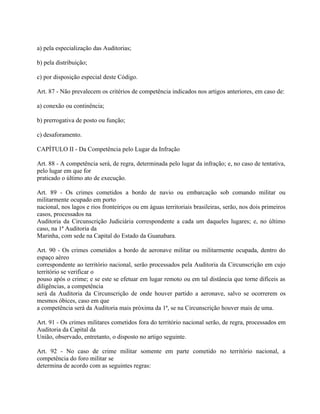 a) pela especialização das Auditorias;

b) pela distribuição;

c) por disposição especial deste Código.

Art. 87 - Não prevalecem os critérios de competência indicados nos artigos anteriores, em caso de:

a) conexão ou continência;

b) prerrogativa de posto ou função;

c) desaforamento.

CAPÍTULO II - Da Competência pelo Lugar da Infração

Art. 88 - A competência será, de regra, determinada pelo lugar da infração; e, no caso de tentativa,
pelo lugar em que for
praticado o último ato de execução.

Art. 89 - Os crimes cometidos a bordo de navio ou embarcação sob comando militar ou
militarmente ocupado em porto
nacional, nos lagos e rios fronteiriços ou em águas territoriais brasileiras, serão, nos dois primeiros
casos, processados na
Auditoria da Circunscrição Judiciária correspondente a cada um daqueles lugares; e, no último
caso, na 1ª Auditoria da
Marinha, com sede na Capital do Estado da Guanabara.

Art. 90 - Os crimes cometidos a bordo de aeronave militar ou militarmente ocupada, dentro do
espaço aéreo
correspondente ao território nacional, serão processados pela Auditoria da Circunscrição em cujo
território se verificar o
pouso após o crime; e se este se efetuar em lugar remoto ou em tal distância que torne difíceis as
diligências, a competência
será da Auditoria da Circunscrição de onde houver partido a aeronave, salvo se ocorrerem os
mesmos óbices, caso em que
a competência será da Auditoria mais próxima da 1ª, se na Circunscrição houver mais de uma.

Art. 91 - Os crimes militares cometidos fora do território nacional serão, de regra, processados em
Auditoria da Capital da
União, observado, entretanto, o disposto no artigo seguinte.

Art. 92 - No caso de crime militar somente em parte cometido no território nacional, a
competência do foro militar se
determina de acordo com as seguintes regras:
 