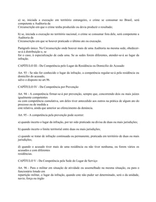 a) se, iniciada a execução em território estrangeiro, o crime se consumar no Brasil, será
competente a Auditoria da
Circunscrição em que o crime tenha produzido ou devia produzir o resultado;

b) se, iniciada a execução no território nacional, o crime se consumar fora dele, será competente a
Auditoria da
Circunscrição em que se houver praticado o último ato ou execução.

Parágrafo único. Na Circunscrição onde houver mais de uma Auditoria na mesma sede, obedecer-
se-á à distribuição e, se
for o caso, à especialização de cada uma. Se as sedes forem diferentes, atender-se-á ao lugar da
infração.

CAPÍTULO III - Da Competência pelo Lugar da Residência ou Domicílio do Acusado

Art. 93 - Se não for conhecido o lugar da infração, a competência regular-se-á pela residência ou
domicílio do acusado,
salvo o disposto no art.96.

CAPÍTULO IV - Da Competência por Prevenção

Art. 94 - A competência firmar-se-á por prevenção, sempre que, concorrendo dois ou mais juízes
igualmente competentes
ou com competência cumulativa, um deles tiver antecedido aos outros na prática de algum ato do
processo ou de medida a
este relativa, ainda que anterior ao oferecimento da denúncia.

Art. 95 - A competência pela prevenção pode ocorrer:

a) quando incerto o lugar da infração, por ter sido praticado na divisa de duas ou mais jurisdições;

b) quando incerto o limite territorial entre duas ou mais jurisdições;

c) quando se tratar de infração continuada ou permanente, praticada em território de duas ou mais
jurisdições;

d) quando o acusado tiver mais de uma residência ou não tiver nenhuma, ou forem vários os
acusados e com diferentes
residências.

CAPÍTULO V - Da Competência pela Sede do Lugar de Serviço

Art. 96 - Para o militar em situação de atividade ou assemelhado na mesma situação, ou para o
funcionário lotado em
repartição militar, o lugar da infração, quando este não puder ser determinado, será o da unidade,
navio, força ou órgão
 