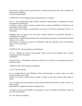 onde estiver servindo, não lhe sendo aplicável o critério da prevenção, salvo entre Auditorias da
mesma sede e atendida a
respectiva especialização.

CAPÍTULO VI - Da Competência pela Especialização das Auditorias

Art. 97 - Nas Circunscrições onde existirem Auditorias Especializadas, a competência de cada
uma decorre de pertencerem
os oficiais e praças sujeitos a processo perante elas aos quadros da Marinha, do Exército ou da
Aeronáutica. Como oficiais,
para os efeitos deste artigo, se compreendem os da ativa, os da reserva, remunerada ou não, e os
reformados.

Parágrafo único. No processo em que forem acusados militares de corporações diferentes, a
competência da Auditoria
especializada se regulará pela prevenção. Mas esta não poderá prevalecer em detrimento de oficial
da ativa, se os co-réus
forem praças ou oficiais da reserva ou reformados, ainda que superiores, nem em detrimento
destes, se os co-réus forem
praças.

CAPÍTULO VII - Da Competência por Distribuição

Art. 98 - Quando, na sede de Circunscrição, houver mais de uma Auditoria com a mesma
competência, esta se fixará pela
distribuição.

Parágrafo único. A distribuição realizada em virtude de ato anterior à fase judicial do processo
prevenirá o juízo.

CAPÍTULO VIII - Da Conexão ou Continência

Art. 99 - Haverá conexão:

a) se, ocorridas duas ou mais infrações, tiverem sido praticadas, ao mesmo tempo, por várias
pessoas reunidas ou por várias
pessoas em concurso, embora diverso o tempo e o lugar, ou por várias pessoas, umas contra as
outras;

b) se, no mesmo caso, umas infrações tiverem sido praticadas para facilitar ou ocultar as outras, ou
para conseguir
impunidade ou vantagem em relação a qualquer delas;

c) quando a prova de uma infração ou de qualquer de suas circunstâncias elementares influir na
prova de outra infração.

Art. 100 - Haverá continência:
 