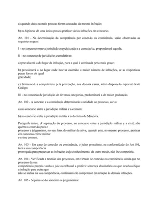 a) quando duas ou mais pessoas forem acusadas da mesma infração;

b) na hipótese de uma única pessoa praticar várias infrações em concurso.

Art. 101 - Na determinação da competência por conexão ou continência, serão observadas as
seguintes regras:

I - no concurso entre a jurisdição especializada e a cumulativa, preponderará aquela;

II - no concurso de jurisdições cumulativas:

a) prevalecerá a do lugar da infração, para a qual é cominada pena mais grave;

b) prevalecerá a do lugar onde houver ocorrido o maior número de infrações, se as respectivas
penas forem de igual
gravidade;

c) firmar-se-á a competência pela prevenção, nos demais casos, salvo disposição especial deste
Código;

III - no concurso de jurisdição de diversas categorias, predominará a de maior graduação.

Art. 102 - A conexão e a continência determinarão a unidade do processo, salvo:

a) no concurso entre a jurisdição militar e a comum;

b) no concurso entre a jurisdição militar e a do Juízo de Menores.

Parágrafo único. A separação do processo, no concurso entre a jurisdição militar e a civil, não
quebra a conexão para o
processo e julgamento, no seu foro, do militar da ativa, quando este, no mesmo processo, praticar
em concurso crime militar
e crime comum.

Art. 103 - Em caso de conexão ou continência, o juízo prevalente, na conformidade do Art.101,
terá a sua competência
prorrogada para processar as infrações cujo conhecimento, de outro modo, não lhe competiria.

Art. 104 - Verificada a reunião dos processos, em virtude de conexão ou continência, ainda que no
processo da sua
competência própria venha o juiz ou tribunal a proferir sentença absolutória ou que desclassifique
a infração para outra que
não se inclua na sua competência, continuará ele competente em relação às demais infrações.

Art. 105 - Separar-se-ão somente os julgamentos:
 