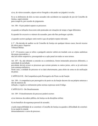 a) se, de vários acusados, algum estiver foragido e não puder ser julgado à revelia;

b) se os defensores de dois ou mais acusados não acordarem na suspeição de juiz de Conselho de
Justiça, superveniente
para compô-lo, por ocasião do julgamento.

Art. 106 - O juiz poderá separar os processos:

a) quando as infrações houverem sido praticadas em situações de tempo e lugar diferentes;

b) quando for excessivo o número de acusados, para não lhes prolongar a prisão;

c) quando ocorrer qualquer outro motivo que ele próprio repute relevante.

§ 1º - Da decisão de auditor ou de Conselho de Justiça em qualquer desses casos, haverá recurso
de ofício para o Superior
Tribunal Militar.

§ 2º - O recurso a que se refere o parágrafo anterior subirá em traslado com as cópias autênticas
das peças necessárias, e
não terá efeito suspensivo, prosseguindo-se a ação penal em todos os seus termos.

Art. 107 - Se, não obstante a conexão ou a continência, forem instaurados processos diferentes, a
autoridade de jurisdição
prevalente deverá avocar os processos que corram perante os outros juízes, salvo se já estiverem
com sentença definitiva.
Neste caso, a unidade do processo só se dará ulteriormente, para efeito de soma ou de unificação
de penas.

CAPÍTULO IX - Da Competência pela Prerrogativa do Posto ou da Função

Art. 108 - A competência por prerrogativa do posto ou da função decorre da sua própria natureza e
não da natureza da
infração, e regula-se estritamente pelas normas expressas neste Código.

CAPÍTULO X - Do Desaforamento

Art. 109 - O desaforamento do processo poderá ocorrer:

a) no interesse da ordem pública, da Justiça ou da disciplina militar;

b) em benefício da segurança pessoal do acusado;

c) pela impossibilidade de se constituir o Conselho de Justiça ou quando a dificuldade de constituí-
lo ou mantê-lo retarde
demasiadamente o curso do processo.
 