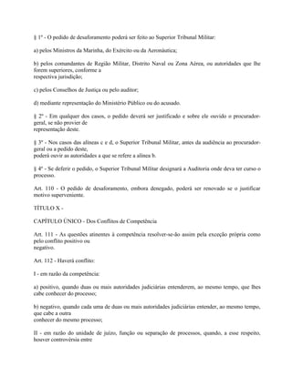 § 1º - O pedido de desaforamento poderá ser feito ao Superior Tribunal Militar:

a) pelos Ministros da Marinha, do Exército ou da Aeronáutica;

b) pelos comandantes de Região Militar, Distrito Naval ou Zona Aérea, ou autoridades que lhe
forem superiores, conforme a
respectiva jurisdição;

c) pelos Conselhos de Justiça ou pelo auditor;

d) mediante representação do Ministério Público ou do acusado.

§ 2º - Em qualquer dos casos, o pedido deverá ser justificado e sobre ele ouvido o procurador-
geral, se não provier de
representação deste.

§ 3º - Nos casos das alíneas c e d, o Superior Tribunal Militar, antes da audiência ao procurador-
geral ou a pedido deste,
poderá ouvir as autoridades a que se refere a alínea b.

§ 4º - Se deferir o pedido, o Superior Tribunal Militar designará a Auditoria onde deva ter curso o
processo.

Art. 110 - O pedido de desaforamento, embora denegado, poderá ser renovado se o justificar
motivo superveniente.

TÍTULO X -

CAPÍTULO ÚNICO - Dos Conflitos de Competência

Art. 111 - As questões atinentes à competência resolver-se-ão assim pela exceção própria como
pelo conflito positivo ou
negativo.

Art. 112 - Haverá conflito:

I - em razão da competência:

a) positivo, quando duas ou mais autoridades judiciárias entenderem, ao mesmo tempo, que lhes
cabe conhecer do processo;

b) negativo, quando cada uma de duas ou mais autoridades judiciárias entender, ao mesmo tempo,
que cabe a outra
conhecer do mesmo processo;

II - em razão do unidade de juízo, função ou separação de processos, quando, a esse respeito,
houver controvérsia entre
 