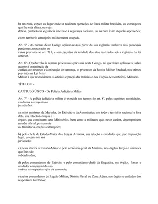 b) em zona, espaço ou lugar onde se realizem operações de força militar brasileira, ou estrangeira
que lhe seja aliada, ou cuja
defesa, proteção ou vigilância interesse à segurança nacional, ou ao bom êxito daquelas operações;

c) em território estrangeiro militarmente ocupado.

Art. 5º - As normas deste Código aplicar-se-ão a partir da sua vigência, inclusive nos processos
pendentes, ressalvados os
casos previstos no art. 711, e sem prejuízo da validade dos atos realizados sob a vigência da lei
anterior.

Art. 6º - Obedecerão às normas processuais previstas neste Código, no que forem aplicáveis, salvo
quanto à organização de
Justiça, aos recursos e à execução de sentença, os processos da Justiça Militar Estadual, nos crimes
previstos na Lei Penal
Militar a que responderem os oficiais e praças das Polícias e dos Corpos de Bombeiros, Militares.

TÍTULO II -

CAPÍTULO ÚNICO - Da Polícia Judiciária Militar

Art. 7º - A polícia judiciária militar é exercida nos termos do art. 8º, pelas seguintes autoridades,
conforme as respectivas
jurisdições:

a) pelos ministros da Marinha, do Exército e da Aeronáutica, em todo o território nacional e fora
dele, em relação às forças e
órgãos que constituem seus Ministérios, bem como a militares que, neste caráter, desempenhem
missão oficial, permanente
ou transitória, em país estrangeiro;

b) pelo chefe do Estado-Maior das Forças Armadas, em relação a entidades que, por disposição
legal, estejam sob sua
jurisdição;

c) pelos chefes de Estado-Maior e pelo secretário-geral da Marinha, nos órgãos, forças e unidades
que lhes são
subordinados;

d) pelos comandantes de Exército e pelo comandante-chefe da Esquadra, nos órgãos, forças e
unidades compreendidas no
âmbito da respectiva ação de comando;

e) pelos comandantes de Região Militar, Distrito Naval ou Zona Aérea, nos órgãos e unidades dos
respectivos territórios;
 